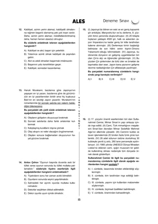 15
12. Kabiliyet, azmin yerini alamaz; kabiliyetli olmaları-
na rağmen başarılı olamamış pek çok insan vardır.
Deha, azmin yerini alamaz; mükâfatlandırılmamış
deha, hemen hemen atasözü olmuştur.
Bu sözlerle anlatılmak istenen aşağıdakilerden
hangisidir?
A) Kabiliyet ve akıl, başarı için yeterlidir.
B) Yeterince azimli olmak kabiliyeti de peşinden
getirir.
C) Akıl ve zekâ olmadan başarmak imkânsızdır.
D) Başarının yolu kararlılıktan geçer.
E) Kabiliyet, sonradan kazanılamaz.
13. Haruki Murakami; bazılarına göre Japonya’nın
yaşayan en iyi yazarı, bazılarına göre de günümü-
zün en iyi yazarlarından biridir ama hiç kuşkusuz
Batı’nın en sevdiği Japon yazardır. Murakami’nin
romanlarında bir sonraki satırda sizi nelerin bekle-
diğini bilemezsiniz.
Bu parçadaki altı çizili sözle anlatılmak istenen
aşağıdakilerden hangisidir?
A) Olayların gidişatını okuyucuya bırakmak
B) Sonraki satırlarda daha farklı anlatımlar kul-
lanmak
C) Kalıplaşmış kuralların dışına çıkmak
D) Olay akışını ve neler olacağını öngörememek
E) Olayları sonuca bağlamadan okuyucunun ha-
yal gücüne bırakmak
14. Antov Çehov “Oyunun başında duvarda asılı bir
tüfek varsa oyunun sonunda bu tüfek mutlaka pat-
lamalıdır.” sözleriyle tiyatro eserleriyle ilgili
aşağıdakilerden hangisini anlatmaktadır?
A) Tiyatroların sonu her zaman acıklı bitmelidir.
B) Oyunların sonunda seyirci şaşırtılmalıdır.
C) Sahnedeki her ayrıntı oyunda mutlaka kulla-
nılmalıdır.
D) Dekorlar seçilirken dikkat edilmelidir.
E) Dekor oyunla uyum içinde olmalıdır.
15. (I) Japonya’da bilinen en eski ve en geniş kapsamlı
şiir antolojisi, Manyoshu’dur ve bu derleme, 8. yüz-
yılın ikinci yarısında oluşturulmuştur. (II) 20 kitapta
toplanan yaklaşık 4500 şiir, halk ve askerden Ja-
pon İmparatoru’na kadar geniş bir kitle tarafından
kaleme alınmıştır. (III) Derlemeye kimin başladığı
belirsizse de son hâlini veren kişinin Omono
Yakamochi olduğu bilinmektedir. (IV) Japonya, bu
dönemde dünyanın en gelişmiş uygarlıklardan biri
olan Çin’e elçi ve öğrenciler göndermiştir. (V) Bu
yüzden Çin şiirlerinden de türlü izler ve örnekler de
taşımakta olan eser, Japon kana yazısının gelişme
devrine rastladığından Çin alfabesiyle yazılmıştır.
Bu parçadaki numaralanmış cümlelerin hangi-
sinde yargı kanıtıyla verilmiştir?
A) I B) II C) III D) IV E) V
16. (I) 17. yüzyılın önemli eserlerinden biri olan Sulta-
nahmet Camisi, Mimar Sinan’ın yapı anlayışı için-
de inşa edildi. (II) Cami, Türk mimarlığının meşale-
sini Sinan’dan devralan Mimar Sedefkâr Mehmet
Ağa’nın ellerinde yükseldi. (III) Caminin kubbe ve
tavan işlemelerinde 20 binden fazla İznik çinisi kul-
lanıldı. (IV) 26 adet sütunun üstüne oturtulmuş 30
kubbeyle çevrili iç avlu, 260 tane pencereyle aydın-
lanıyor. (V) 1985 yılında UNESCO Dünya Mirasları
Listesi’ne eklenen cami, ışığın muazzam bir şekil-
de kullanılmış olması nedeniyle tüm dünyada ör-
nek olarak gösteriliyor.
Sultanahmet Camisi ile ilgili bu parçadaki nu-
maralanmış cümlelerle ilgili olarak aşağıda ve-
rilenlerden hangisi yanlıştır?
A) I. cümlede, tasarımda kimden etkilenildiği söy-
lenmiştir.
B) II. cümlede, kim tarafından inşa edildiği belir-
tilmiştir.
C) III. cümlede, yapımı için kullanılan malzemeler
söylenmiştir.
D) IV. cümlede, biçimsel özellikleri belirtilmiştir.
E) V. cümlede, öneminden bahsedilmiştir.
 