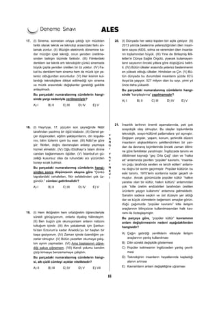 16
17. (I) Sinema, sonradan ortaya çıktığı için müzikten
farklı olarak teknik ve teknoloji arasındaki farkı an-
lamak zordur. (II) Müziğin elektronik dönemine ka-
dar müziğin içsel tekniği, onun yeniden üretilme-
sinden belirgin biçimde farklıdır. (III) Filmlerdeki
denklem ise teknik artı teknolojidir çünkü sinemada
büyük çapta yeniden üretilen bir öz yoktur. (IV) Fa-
kat bu denklem hem sinema hem de müzik için ye-
tersiz olduğundan sorunludur. (V) Her ikisinin kul-
landığı teknolojilere dikkat edilmediği için sinema
ve müzik arasındaki değişkenler gerektiği şekilde
anlaşılmadı.
Bu parçadaki numaralanmış cümlelerin hangi-
sinde yargı nedeniyle verilmemiştir?
A) I B) II C) III D) IV E) V
18. (I) Hayriyye, 17. yüzyılın son çeyreğinde Nâbî
tarafından yazılmış bir öğüt kitabıdır. (II) Genel ge-
çer düşünceleri, eğitim yaklaşımlarını, din koşulla-
rını, bilim türlerini içerir bu eser. (III) Nâbî’ye göre
şiir; fikirleri, doğru davranışları anlatıp yaymaya
hizmet etmelidir. (IV) Oğlu Ebülhayr’a İslam dinine
candan bağlanmasını öğütler. (V) İstanbul’un gü-
zelliği kusursuz olsa da ruhundaki acı yüzünden
burayı sıcak bulmaz.
Bu parçadaki numaralanmış cümlelerin hangi-
sinden sonra düşüncenin akışına göre “Çünkü
taşralardaki cehaletten, fikir sefaletinden çok üz-
gündür.” cümlesi getirilmelidir?
A) I B) II C) III D) IV E) V
19. (I) Hem ilköğretim hem ortaöğretim öğrencileriyle
sürekli görüşüyorum, onlarla diyalog hâlindeyim.
(II) Ben bugün çok okunuyorsam anların nabzını
tuttuğum içindir. (III) Anı yakalamak için Şanlıur-
fa’dan Erzurum’a kadar Anadolu’yu bir baştan bir
başa geziyorum. (IV) Zaman içinde özendiğim ya-
zarlar olmuştur. (V) Bütün yazarları okumaya çalış-
tım ayrım yapmadan. (VI) Ama başkasının çiğne-
diği sakızı çiğnemem. (VII) Kendi yolumu kendim
çizip kimseye benzememeye çalıştım.
Bu parçadaki numaralanmış cümlelerin hangi-
si, altı çizili cümleyi açıklar niteliktedir?
A) II B) III C) IV D) V E) VII
20. (I) Dünyada her sekiz kişiden biri açlık çekiyor. (II)
2013 yılında beslenme yetersizliğinden ölen insan-
ların sayısı AIDS, sıtma ve veremden ölen insanla-
rın toplamından büyük. (III) Yine de Birleşmiş Mil-
letler’in Dünya Sağlık Örgütü, yiyecek bulamayan-
ların sayısının önceki yıllara göre düştüğünü belirt-
ti. (IV) Bütün ülkeler arasında yetersiz beslenmenin
en yüksek olduğu ülkeler, Hindistan ve Çin. (V) Bü-
tün dünyada bu durumdaki insanların yüzde 63’ü
Asya’da yaşıyor, 527 milyon olan bu sayı, yirmi yıl
önce daha yüksekti.
Bu parçadaki numaralanmış cümlelerin hangi-
sinde “karşılaştırma” yapılmamıştır?
A) I B) II C) III D) IV E) V
21. İnsanlık tarihinin önemli aşamalarında, pek çok
sosyolojik olay olmuştur. Bu olaylar toplumlarda
teknolojik, sosyo-kültürel patlamalara yol açmıştır.
Değişen yargılar, yaşam, konum, şehircilik düzeni
insanların alışkanlıklarını şekillendirirken bir yan-
dan da davranış biçimlerinde önceki zaman dilimi-
ne göre farklılıklar yaratmıştır. İngilizcede tanımı ve
dilbilimsel kaynağı “geç Orta Çağ” olan ve “halka
ait” anlamında çevrilen “popüler” kavramı, “insanla-
rın çoğu tarafında sevilen ve tercih edilen” anlamı-
na doğru bir evrim geçirmiştir. Popüler kültürün bu
eski tanımı, 1970’lerin sonlarına kadar geçerli ol-
muştur. Ancak günümüzde popüler kültür “halkın
yaratısı olan bir kültür, halkın kültürü” anlamından
çok “kitle üretim endüstrileri tarafından üretilen
ürünlerin yaygın kullanımı” anlamına gelmektedir.
Sanatın sadece seçkin ve üst düzeyin yer aldığı
dar ve küçük zümrelerin beğenisini amaçlar görün-
düğü çağımızda “popüler kavramı” kitle iletişim
araçlarının bilinçsizce kullanılmasından halk kav-
ramı ile özdeşleşmiştir.
Bu parçaya göre, “popüler kültür” kavramının
anlam değiştirmesinin nedeni aşağıdakilerden
hangisidir?
A) Çağın getirdiği yeniliklerin etkisiyle iletişim
araçlarının yanlış kullanılması
B) Dilin sürekli değişiklik göstermesi
C) Popüler kelimesinin İngilizceden yanlış çevril-
mesi
D) Teknolojinin insanların hayatlarında kapladığı
alanın artması
E) Kavramların anlam değişikliğine uğraması
 