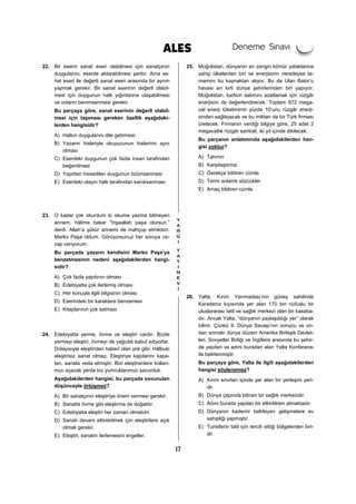 17
22. Bir eserin sanat eseri olabilmesi için sanatçının
duygularını, eserde aktarabilmesi şarttır. Ama sa-
nat eseri ile değerli sanat eseri arasında bir ayrım
yapmak gerekir. Bir sanat eserinin değerli olabil-
mesi için duygunun halk yığınlarına ulaşabilmesi
ve onların benimsenmesi gerekir.
Bu parçaya göre, sanat eserinin değerli olabil-
mesi için taşıması gereken özellik aşağıdaki-
lerden hangisidir?
A) Halkın duygularını dile getirmesi
B) Yazarın hisleriyle okuyucunun hislerinin aynı
olması
C) Eserdeki duygunun çok fazla insan tarafından
beğenilmesi
D) Yapıttan hissedilen duygunun özümsenmesi
E) Eserdeki olayın halk tarafından kanıksanması
23. O kadar çok okurdum ki okuma yazma bilmeyen
annem, hâlime bakar “İnşaallah paşa olursun.”
derdi. Allah’a şükür annemi de mahçup etmedim.
Marko Paşa oldum. Görüyorsunuz her soruya ce-
vap veriyorum.
Bu parçada yazarın kendisini Marko Paşa’ya
benzetmesinin nedeni aşağıdakilerden hangi-
sidir?
A) Çok fazla yapıtının olması
B) Edebiyatta çok ilerlemiş olması
C) Her konuyla ilgili bilgisinin olması
D) Eserindeki bir karaktere benzemesi
E) Kitaplarının çok satması
24. Edebiyatta yerme, övme ve eleştiri vardır. Bizde
yermeyi eleştiri, övmeyi de yağcılık kabul ediyorlar.
Dolayısıyla eleştiriden haberi olan yok gibi. Hâlbuki
eleştirisiz sanat olmaz. Eleştiriye kapılarını kapa-
tan, sanata veda etmiştir. Bizi eleştirenlere kolları-
mızı açacak yerde biz yumruklarımızı savurduk.
Aşağıdakilerden hangisi, bu parçada savunulan
düşünceyle örtüşmez?
A) Bir sanatçının eleştiriye önem vermesi gerekir.
B) Sanatta övme gibi eleştirme de doğaldır.
C) Edebiyatta eleştiri her zaman olmalıdır.
D) Sanatı devam ettirebilmek için eleştirilere açık
olmak gerekir.
E) Eleştiri, sanatın ilerlemesini engeller.
25. Moğolistan, dünyanın en zengin kömür yataklarına
sahip ülkelerden biri ve enerjisinin neredeyse ta-
mamını bu kaynaktan alıyor. Bu da Ulan Bator’u
havası en kirli dünya şehirlerinden biri yapıyor.
Moğolistan, karbon salımını azatlamak için rüzgâr
enerjisini de değerlendirecek. Toplam 872 mega-
vat enerji tüketiminin yüzde 10’unu rüzgâr enerji-
sinden sağlayacak ve bu miktarı da bir Türk firması
üretecek. Firmanın verdiği bilgiye göre, 25 adet 2
megavatlık rüzgâr santrali, iki yıl içinde dikilecek.
Bu parçanın anlatımında aşağıdakilerden han-
gisi yoktur?
A) Tahmin
B) Karşılaştırma
C) Gerekçe bildiren cümle
D) Terim anlamlı sözcükler
E) Amaç bildiren cümle
26. Yalta, Kırım Yarımadası’nın güney sahilinde
Karadeniz kıyısında yer alan 170 bin nüfuslu bir
uluslararası tatil ve sağlık merkezi olan bir kasaba-
dır. Ancak Yalta, “dünyanın paylaşıldığı yer” olarak
bilinir. Çünkü II. Dünya Savaşı’nın sonucu ve on-
dan sonraki dünya düzeni Amerika Birleşik Devlet-
leri, Sovyetler Birliği ve İngiltere arasında bu şehir-
de yapılan ve adını buradan alan Yalta Konferansı
ile belirlenmiştir.
Bu parçaya göre, Yalta ile ilgili aşağıdakilerden
hangisi söylenemez?
A) Kırım sınırları içinde yer alan bir yerleşim yeri-
dir.
B) Dünya çapında bilinen bir sağlık merkezidir.
C) Adını burada yapılan bir etkinlikten almaktadır.
D) Dünyanın kaderini belirleyen gelişmelere ev
sahipliği yapmıştır.
E) Turistlerin tatil için tercih ettiği bölgelerden biri-
dir.
 