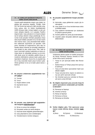 19
31. – 33. SORULAR AŞAĞIDAKİ PARÇAYA
GÖRE CEVAPLANACAKTIR.
Uzayda çeşitli sebeplerden oluşan uzay çöpleri, bir
göktaşı gibi yeryüzüne düşebilir. Örneğin, Eylül
2011’de hizmet dışı kalmış bir ABD atmosfer araş-
tırma uydusu olan, bir otobüs büyüklüğündeki
UARS dünyaya doğru inmeye başladı ve pek çok
insanı dehşete düşürdü, ta ki parçaları Pasifik’e
düşene kadar. Uzay yolcularının en büyük endişesi
ise bir kartopu etkisinin ortaya çıkabileceği. Bu du-
rumda hurda parçaları birbiriyle çarpıştıkça ortaya
daha büyük kütleler çıkacaktır ki bu da ister insanlı
ister insansız olsun, uzay yolculuklarındaki tehlike-
lerin katlanarak büyümesine yol açacaktır. ESA
şimdi, Amerikalı bir araştırmacının adını alan bu
Kessler etkisini önlemek için temizliğin iyileştirilme-
sine yönelik bir plan ortaya koydu. Plan, belli bir
boyun üzerindeki uyduların gelecekte ya mezar yö-
rünge denen bir yüksekliğe çıkmasını ya da kont-
rollü olarak yanıp kül olacakları şekilde dünya at-
mosferine iletilmelerine yetecek kadar yedek yakıt
taşımalarını öngörüyor. Ayrıca her yıl uzaydaki beş
ile on beş arasındaki büyük parça hurdanın gide-
rilmesi gerekiyor ve bu iş ne kadar çabuk olursa o
kadar iyi.
31. Bu parçanın anlatımında aşağıdakilerden han-
gisi yoktur?
A) Terimler
B) Yorum
C) Öngörü bildiren cümle
D) Aşamalı bir durum
E) Alıntı
32. Bu parçada, uzay çöpleriyle ilgili aşağıdakiler-
den hangisine değinilmemiştir?
A) İlk kez ne zaman fark edildiğine
B) Dünyadaki canlılar için tehdit olduğuna
C) Hacimsel olarak değişiklik gösterebileceğine
D) Uzay çalışmalarına zarar verebileceğine
E) Temizlenmesinin mümkün olduğuna
33. Bu parçadan aşağıdakilerden hangisi çıkarılabi-
lir?
A) Astronotlar uzaya gittiklerinde uzayda çöp bı-
rakmışlardır.
B) Uzay çöpleri bir an önce temizlenmezse olduk-
ça tehlikeli olabilir.
C) Uzay çöplerinin temizlenmesi için uluslararası
bir çalışma yapmak gerekir.
D) İnsanlar gittikleri her yerde çöp bırakmaktadır.
E) Uzaydaki çöpler dünyadaki elektronik eşyaları
etkilemektedir.
34. – 36. SORULARI AŞAĞIDAKİ BİLGİLERE
GÖRE CEVAPLAYINIZ.
Uluslararası alanda yapılan bir bisiklet yarışmasın-
da, Kenya, Romanya, İspanya, Amerika ve Türki-
ye’den dokuz sporcu yarışmıştır.
• Yarışa en çok sporcuyla katılan ülke Roman-
ya’dır.
• Sadece Kenya ve Türkiye yarışa birer sporcuy-
la katılmıştır.
• Yarışı art arda bitiren sporculardan hiçbiri aynı
ülkeden değildir.
• Yarışın sonunda birinci, beşinci ve sekizinci sı-
rayı aynı şehrin sporcuları almıştır.
• Her Amerikalı sporcunun ardından bir Roman-
yalı sporcu yarışı bitirmiştir.
34. Bu bilgilere dayanarak yarış sonunda hangi iki
şehrin sporcularının sıralamadaki yeri kesinlik-
le bilinebilir?
A) Romanya ve İspanya
B) Amerika ve Kenya
C) Kenya ve İspanya
D) Romanya ve Kenya
E) Romanya ve Amerika
35. Verilen bilgilere göre, Türk sporcunun yarışı
kaçıncı sırada bitirmiş olması mümkün değil-
dir?
A) İkinci B) Üçüncü C) Dördüncü
D) Altıncı E) Dokuzuncu
 