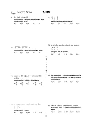 2
9. 2x + 1 ≤ 3x – 5 < x + 17
olduğuna göre, x sayısının alabileceği kaç farklı
tamsayı değeri vardır?
A) 1 B) 2 C) 3 D) 4 E) 5
10. 2 44
(x 2y) (y 3z)− + − = 0
olduğuna göre, x sayısı z sayısının kaç katıdır?
A) 6 B) 5 C) 4 D) 3 E) 2
11. x sayısı y – 3 ile doğru, 2y – 1 ile ters orantılıdır.
y = 8 için x = 2
olduğuna göre, y = 5 için x değeri kaçtır?
A)
1
2
B)
3
2
C)
3
4
D)
4
3
E)
2
3
12. x, y ve z sayılarının aritmetik ortalaması 12 dir.
x y
5 6
= = z
olduğuna göre y kaçtır?
A) 5 B) 6 C) 12 D) 15 E) 18
13.
6! x!
7! 6!
+
−
=
4
3
eşitliğini sağlayan x değeri kaçtır?
A) 6 B) 7 C) 8 D) 9 E) 10
14. x + y ile 3x – y sayıları aralarında asal sayılardır.
x y 42
3x y 54
+
=
−
olduğuna göre, x ⋅ y kaçtır?
A) 7 B) 9 C) 11 D) 12 E) 15
15. 13a7b sayısının 4’e bölümünden kalan 2 ve 3’e
tam bölünebildiğine göre a’nın alacağı değerler
toplamı kaçtır?
A) 27 B) 30 C) 33 D) 36 E) 45
16. 3A2B ve 2A8B dört basamaklı doğal sayılardır.
Buna göre, 3A2B – 2A8B işlemlerinin sonucu
kaçtır?
A) 940 B) 939 C) 938 D) 937 E) 936
 