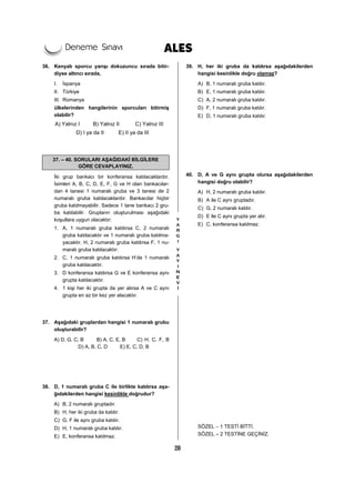 20
36. Kenyalı sporcu yarışı dokuzuncu sırada bitir-
diyse altıncı sırada,
I. İspanya
II. Türkiye
III. Romanya
ülkelerinden hangilerinin sporcuları bitirmiş
olabilir?
A) Yalnız I B) Yalnız II C) Yalnız III
D) I ya da II E) II ya da III
37. – 40. SORULARI AŞAĞIDAKİ BİLGİLERE
GÖRE CEVAPLAYINIZ.
İki grup bankacı bir konferansa katılacaklardır.
İsimleri A, B, C, D, E, F, G ve H olan bankacılar-
dan 4 tanesi 1 numaralı gruba ve 3 tanesi de 2
numaralı gruba katılacaklardır. Bankacılar hiçbir
gruba katılmayabilir. Sadece 1 tane bankacı 2 gru-
ba katılabilir. Grupların oluşturulması aşağıdaki
koşullara uygun olacaktır:
1. A, 1 numaralı gruba katılırsa C, 2 numaralı
gruba katılacaktır ve 1 numaralı gruba katılma-
yacaktır. H, 2 numaralı gruba katılırsa F, 1 nu-
maralı gruba katılacaktır.
2. C, 1 numaralı gruba katılırsa H’de 1 numaralı
gruba katılacaktır.
3. D konferansa katılırsa G ve E konferansa aynı
grupta katılacaktır.
4. 1 kişi her iki grupta da yer alırsa A ve C aynı
grupta en az bir kez yer alacaktır.
37. Aşağıdaki gruplardan hangisi 1 numaralı grubu
oluşturabilir?
A) D, G, C, B B) A, C, E, B C) H, C, F, B
D) A, B, C, D E) E, C, D, B
38. D, 1 numaralı gruba C ile birlikte katılırsa aşa-
ğıdakilerden hangisi kesinlikle doğrudur?
A) B, 2 numaralı gruptadır.
B) H, her iki gruba da katılır.
C) G, F ile aynı gruba katılır.
D) H, 1 numaralı gruba katılır.
E) E, konferansa katılmaz.
39. H, her iki gruba da katılırsa aşağıdakilerden
hangisi kesinlikle doğru olamaz?
A) B, 1 numaralı gruba katılır.
B) E, 1 numaralı gruba katılır.
C) A, 2 numaralı gruba katılır.
D) F, 1 numaralı gruba katılır.
E) D, 1 numaralı gruba katılır.
40. D, A ve G aynı grupta olursa aşağıdakilerden
hangisi doğru olabilir?
A) H, 2 numaralı gruba katılır.
B) A ile C aynı gruptadır.
C) G, 2 numaralı katılır.
D) E ile C aynı grupta yer alır.
E) C, konferansa katılmaz.
SÖZEL − 1 TESTİ BİTTİ.
SÖZEL – 2 TESTİNE GEÇİNİZ.
 