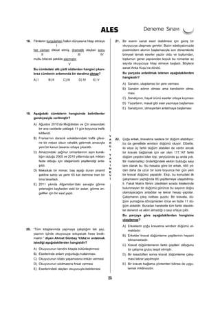 25
18. Filmlerini kurgularken halkın dünyasına hitap etmeye
I
her zaman dikkat etmiş, dramatik olayları sonu
II III IV
mutlu bitecek şekilde yazmıştır.
V
Bu cümledeki altı çizili sözlerden hangisi çıkarı-
lırsa cümlenin anlamında bir daralma olmaz?
A) I B) II C) III D) IV E) V
19. Aşağıdaki cümlelerin hangisinde belirtilenler
gerekçesiyle verilmiştir?
A) Ağustos 2010’da Moğolistan ve Çin arasındaki
bir ana caddede yaklaşık 11 gün boyunca trafik
kilitlendi.
B) Fransa’nın daracık sokaklarındaki trafik çilesi-
ne bir nebze olsun rahatlık getirmek amacıyla
yeni bir kanun tasarısı ortaya çıkarıldı.
C) Amazondaki yağmur ormanlarının aşırı kurak-
lığın olduğu 2005 ve 2010 yıllarında ışık miktarı
fazla olduğu için olağanüstü yeşillendiği anla-
şıldı.
D) Meksikalı bir mimar, baş aşağı duran piramit
şekline sahip ve yerin 65 kat derinine inen bir
bina tasarladı.
E) 2011 yılında Afganistan’daki savaşta görme
yeteneğini kaybeden eski bir asker, görme en-
gelliler için bir saat yaptı.
20. “Tüm kitaplarımda yapmaya çalıştığım tek şey,
yazının içinde okuyucuya soluyacak hava bırak-
maktır.” diyen Ahmet Günbay Yıldız’ın anlatmak
istediği aşağıdakilerden hangisidir?
A) Okuyucunun kendini kitapla bütünleştirmesi
B) Eserlerinde anlam yoğunluğu kullanması
C) Okuyucunun kitabı yaşamasına imkân vermesi
D) Okuyucunun sıkılmasına fırsat vermesi
E) Eserlerindeki olayları okuyucuyla belirlemesi
21. Bir eserin sanat eseri olabilmesi için geniş bir
okuyucuya ulaşması gerekir. Bizim edebiyatımızda
postmodern akımın başlamasıyla son dönemlerde
bireysel temalı eserler yazılır oldu ve toplumdan,
toplumun genel yapısından kopuk bu romanlar az
sayıda okuyucuya hitap etmeye başladı. Böylece
sanat Anka Kuşu’na döndü.
Bu parçada anlatılmak istenen aşağıdakilerden
hangisidir?
A) Sanatın, ulaşılamaz bir yere varması
B) Sanatın adının olması ama kendisinin olma-
ması
C) Sanatçının, hayal ürünü eserler ortaya koyması
D) Yazarların, masal gibi eser yazmaya başlaması
E) Sanatçının, olmayanları anlatmaya başlaması
22. Çoğu erkek, kravatına sadece bir düğüm atabiliyor;
bu da genellikle windsor düğümü oluyor. Elbette,
iki veya üç farklı düğüm atabilen de vardır ancak
bir kravatı bağlamak için var olan 177.147 farklı
düğüm çeşidini bilen kişi, yeryüzünde şu anda yok.
Bir matematikçi önderliğindeki ekibin bulduğu sayı
tam olarak bu. Bu hesaba göre bir erkek, 485 yıl-
dan daha da uzun bir süre boyunca her gün yeni
bir kravat düğümü yapabilir. Ekip, bu konudaki ilk
çalışmasını yaptığında 85 çeşitlemeye ulaşabilmiş-
ti. Fakat Matrix filmini izledikleri sırada listelerinde
bulunmayan bir düğümü görünce bu sayının doğru
olamayacağını anladılar ve tekrar hesap yaptılar.
Çalışmanın çıkış noktası şuydu: Bir kravata, dü-
ğüm yumağına dönüşmeden önce en fazla 11 dü-
ğüm atılabilir. Buradan hareketle tüm farklı olasılık-
lar denendi ve aklın almadığı o sayı ortaya çıktı.
Bu parçaya göre aşağıdakilerden hangisine
ulaşılamaz?
A) Erkeklerin çoğu kravatına windsor düğümü at-
maktadır.
B) Erkekler kravat düğümleme çeşitlerinin hepsini
bilmemektedir.
C) Kravat düğümlemenin farklı çeşitleri olduğunu
bir çalışma grubu tespit etmiştir.
D) Bir tesadüften sonra kravat düğümleme çalış-
ması tekrar yapılmıştır.
E) Bir kravatı bağlama yöntemleri bilinse de uygu-
lamak imkânsızdır.
 