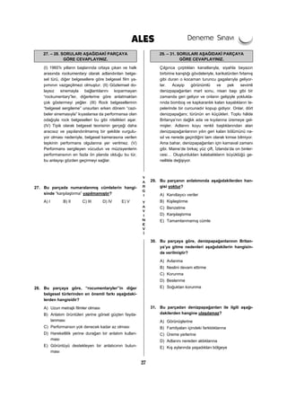 27
27. – 28. SORULARI AŞAĞIDAKİ PARÇAYA
GÖRE CEVAPLAYINIZ.
(I) 1960’lı yılların başlarında ortaya çıkan ve halk
arasında rockumentary olarak adlandırılan belge-
sel türü, diğer belgesellere göre belgesel film ya-
pımının vazgeçilmezi olmuştur. (II) Gözlemsel do-
laysız sinemayla bağlantılarını koparmayan
“rockumentary”ler, diğerlerine göre anlatmaktan
çok göstermeyi yeğler. (III) Rock belgesellerinin
“belgesel sergileme” unsurları erken dönem “cazi-
beler sinemasıyla” kıyaslansa da performansa olan
odağıyla rock belgeselleri bu gibi nitelikleri aşar.
(IV) Tipik olarak belgesel teorisinin gerçeği daha
aracısız ve yapılandırılmamış bir şekilde vurgulu-
yor olması nedeniyle, belgesel kamerasına verilen
tepkinin performans olgularına yer verilmez. (V)
Performans sergileyen vücudun ve müzisyenlerin
performansının en fazla ön planda olduğu bu tür,
bu anlayışı gözden geçirmeyi sağlar.
27. Bu parçada numaralanmış cümlelerin hangi-
sinde “karşılaştırma” yapılmamıştır?
A) I B) II C) III D) IV E) V
28. Bu parçaya göre, “rocumentaryler”in diğer
belgesel türlerinden en önemli farkı aşağıdaki-
lerden hangisidir?
A) Uzun metrajlı filmler olması
B) Anlatım örüntüleri yerine görsel güçten fayda-
lanması
C) Performansın yok denecek kadar az olması
D) Hareketlilik yerine durağan bir anlatım kullan-
ması
E) Görüntüyü destekleyen bir anlatıcının bulun-
ması
29. – 31. SORULARI AŞAĞIDAKİ PARÇAYA
GÖRE CEVAPLAYINIZ.
Çılgınca çırptıkları kanatlarıyla, siyahla beyazın
birbirine karıştığı gövdeleriyle, karikatürden fırlamış
gibi duran o kocaman turuncu gagalarıyla geliyor-
lar. Acayip görünümlü ve pek sevimli
denizpapağanları mart sonu, nisan başı gibi bir
zamanda geri geliyor ve onların gelişiyle yoklukla-
rında bomboş ve kapkaranlık kalan kayalıkların te-
pelerinde bir curcunadır kopup gidiyor. Onlar, dört
denizpapağanı; türünün en küçükleri. Toplu hâlde
Britanya’nın dağlık ada ve kıyılarına üremeye gel-
mişler. Adlarını koyu renkli başlıklarından alan
denizpapağanlarının yılın geri kalan bölümünü na-
sıl ve nerede geçirdiğini tam olarak kimse bilmiyor.
Ama bahar, denizpapağanları için karnaval zamanı
gibi. Maine’de birkaç yüz çift, İzlanda’da on binler-
cesi… Oluşturdukları kalabalıkların büyüklüğü ge-
nellikle değişiyor.
29. Bu parçanın anlatımında aşağıdakilerden han-
gisi yoktur?
A) Kanıtlayıcı veriler
B) Kişileştirme
C) Benzetme
D) Karşılaştırma
E) Tamamlanmamış cümle
30. Bu parçaya göre, denizpapağanlarının Britan-
ya’ya gitme nedenleri aşağıdakilerin hangisin-
de verilmiştir?
A) Avlanma
B) Neslini devam ettirme
C) Korunma
D) Beslenme
E) Soğuktan korunma
31. Bu parçadan denizpapağanları ile ilgili aşağı-
dakilerden hangine ulaşılamaz?
A) Görünüşlerine
B) Familyaları içindeki farklılıklarına
C) Üreme yerlerine
D) Adlarını nereden aldıklarına
E) Kış aylarında yaşadıkları bölgeye
 