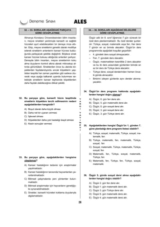 28
32. – 33. SORULARI AŞAĞIDAKİ PARÇAYA
GÖRE CEVAPLAYINIZ.
Almanya Konstanz Üniversitesinden bilim insanla-
rı, meyve sinekleri yardımıyla kanserli ve sağlıklı
hücreleri ayırt edebilecekleri bir deneye imza attı-
lar. Ekip, meyve sineklerini genetik olarak modifiye
ederek sineklerin antenlerini kanser hücresi buldu-
ğunda parlayacak şekilde değiştirdi. Böylece sinek
kanser hücresi kokusu aldığında antenleri parlıyor.
Deneyde bilim insanları, meyve sineklerinin koku
alma duyularını kontrol altına alarak mikroskop al-
tında görüntüledi. Sineklerden önce bu alanda kö-
peklerden faydalanılıyordu ancak köpeklerin yap-
tıkları tespitte her zaman yaptıkları gibi sadece otu-
rarak veya ayağa kalkarak uyarıda bulunması se-
bebiyle sineklerin kanser teşhisinde köpeklerden
daha faydalı olabileceğine dikkat çekildi.
32. Bu parçaya göre, kanserli hücre tespitinde
sineklerin köpeklere tercih edilmesinin nedeni
aşağıdakilerden hangisidir?
A) Boyut olarak daha küçük olması
B) Daha net bir uyaran vermesi
C) İşlevsel olması
D) Köpeklerden daha çok hastalığı tespit etmesi
E) Kesin sonuçlar vermesi
33. Bu parçaya göre, aşağıdakilerden hangisine
ulaşılamaz?
A) Kanser hastalığının tedavisi için araştırmalar
yapılmaktadır.
B) Kanser hastalığının tanısında hayvanlardan ya-
rarlanılmaktadır.
C) Bilimsel çalışmalarda yeni yöntemler bulun-
maktadır.
D) Bilimsel araştırmalar için hayvanların genetiğiy-
le oynanabilmektedir.
E) Sinekler, kanserli hücreleri koklama duyularıyla
algılamaktadır.
34. – 36. SORULARI AŞAĞIDAKİ BİLGİLERE
GÖRE CEVAPLAYINIZ.
Özgür adlı bir 8. sınıf öğrencisi 7 gün sürecek bir
özel ders planlanmaktadır. Bu özel dersler şunlar-
dır: Türkçe, sosyal, matematik veya fen. Her dersi
7 günün en az birinde alacaktır. Özgür’ün ders
programında aşağıdaki koşullar geçerlidir:
– 4. gündeki ders sosyal olmayacaktır.
– Fen, 7. gündeki ders olacaktır.
– Özgür, matematikten kesinlikle 2 ders alacaktır
ve bu iki ders arasındaki günlerden birinde en
az bir ders de Türkçe dersi alacaktır.
– Türkçe dersi, sosyal derslerinden hemen önce-
ki günde alınacaktır.
– Birbirini izleyen günlerde aynı dersler alınma-
yacaktır.
34. Özgür’ün ders programı hakkında aşağıdaki-
lerden hangisi doğru olamaz?
A) Özgür, 6. gün fen dersi alır.
B) Özgür, 5. gün matematik dersi alır.
C) Özgür, 6. gün sosyal dersi alır.
D) Özgür, 3. gün sosyal dersi alır.
E) Özgür, 3. gün Türkçe dersi alır.
35. Aşağıdakilerden hangisi Özgür’ün 1. günden 7.
güne planladığı ders programı listesi olabilir?
A) Türkçe, sosyal, matematik, Türkçe, sosyal, ma-
tematik, fen
B) Türkçe, matematik, fen, matematik, Türkçe,
sosyal, fen
C) Sosyal, matematik, Türkçe, matematik, Türkçe,
sosyal, fen
D) Matematik, fen, Türkçe, sosyal, matematik,
Türkçe, fen
E) Matematik, fen, Türkçe, fen, Türkçe, sosyal,
matematik
36. Özgür 5. günde sosyal dersi alırsa aşağıdaki-
lerden hangisi doğru olabilir?
A) Özgür 2. gün fen dersi alır.
B) Özgür 1. gün matematik dersi alır.
C) Özgür 3. gün Türkçe dersi alır.
D) Özgür 6. gün matematik dersi alır.
E) Özgür 4. gün matematik dersi alır.
 