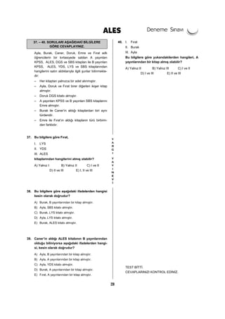 29
37. – 40. SORULARI AŞAĞIDAKİ BİLGİLERE
GÖRE CEVAPLAYINIZ.
Ayla, Burak, Caner, Doruk, Emre ve Fırat adlı
öğrencilerin bir kırtasiyede satılan A yayınları
KPSS, ALES, DGS ve SBS kitapları ile B yayınları
KPSS, ALES, YDS, LYS ve SBS kitaplarından
hangilerini satın aldıklarıyla ilgili şunlar bilinmekte-
dir:
– Her kitaptan yalnızca bir adet alınmıştır.
– Ayla, Doruk ve Fırat birer diğerleri ikişer kitap
almıştır.
– Doruk DGS kitabı almıştır.
– A yayınları KPSS ve B yayınları SBS kitaplarını
Emre almıştır.
– Burak ile Caner’in aldığı kitaplardan biri aynı
türdendir.
– Emre ile Fırat’ın aldığı kitapların türü birbirin-
den farklıdır.
37. Bu bilgilere göre Fırat,
I. LYS
II. YDS
III. ALES
kitaplarından hangilerini almış olabilir?
A) Yalnız I B) Yalnız II C) I ve II
D) II ve III E) I, II ve III
38. Bu bilgilere göre aşağıdaki ifadelerden hangisi
kesin olarak doğrudur?
A) Burak, B yayınlarından bir kitap almıştır.
B) Ayla, SBS kitabı almıştır.
C) Burak, LYS kitabı almıştır.
D) Ayla, LYS kitabı almıştır.
E) Burak, ALES kitabı almıştır.
39. Caner’in aldığı ALES kitabının B yayınlarından
olduğu biliniyorsa aşağıdaki ifadelerden hangi-
si, kesin olarak doğrudur?
A) Ayla, B yayınlarından bir kitap almıştır.
B) Ayla, A yayınlarından bir kitap almıştır.
C) Ayla, YDS kitabı almıştır.
D) Burak, A yayınlarından bir kitap almıştır.
E) Fırat, A yayınlarından bir kitap almıştır.
40. I. Fırat
II. Burak
III. Ayla
Bu bilgilere göre yukarıdakilerden hangileri, A
yayınlarından bir kitap almış olabilir?
A) Yalnız II B) Yalnız III C) I ve II
D) I ve III E) II ve III
TEST BİTTİ.
CEVAPLARINIZI KONTROL EDİNİZ.
 