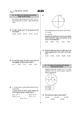 4
24. – 25. SORULARI AŞAĞIDAKİ BİLGİLERE
GÖRE CEVAPLAYINIZ.
Bir kantinde öğle yemeği fiyatı 5 liradır. Ayrıca 4
öğle yemeği yiyen bir kişiye 1 öğle yemeği ücret-
sizdir.
24. 40 öğle yemeği yiyen bir kişi en az kaç lira
harcamıştır?
A) 200 B) 180 C) 160 D) 155 E) 145
25. Bu kantinde toplam 85 liralık yemek yiyen bir
kişi en fazla kaç öğle yemeği yemiştir?
A) 17 B) 19 C) 21 D) 22 E) 23
26. x < y olmak üzere x yılında doğan Ahmet, Ali’den 4
yaş büyüktür.
y yılında Ahmet ile Ali’nin yaşları toplamı Ah-
met’in doğum yılından ne kadar azdır?
A) 2y – 2x – 4 B) 3x – 2y + 4
C) 2(x – y + 3) D) 3x – y + 2
E) 2y – 2x + 4
27.
[AC] ve [BD] çaplı çemberin çevresi 400 metre’dir.
V1 = 5 m/dk
V2 = 15 m/dk
Şekildeki iki hareketli aynı anda A ve B noktala-
rından birbirlerine doğru yola çıktıktan kaç dk
sonra 4. kez karşılaşırlar?
A) 20 B) 25 C) 45 D) 65 E) 70
28. Günde 5 dakika geri kalan bir dijital saat kurul-
duktan en az kaç gün sonra doğru zamanı gös-
terir?
A) 120 B) 144 C) 240 D) 288 E) 300
29. – 31. SORULARI AŞAĞIDAKİ BİLGİLERE
GÖRE CEVAPLAYINIZ.
Aşağıdaki daire grafik ve tablo A, B, C, D, E ders-
hanelerinin 2014 yılı mevcut öğrenci sayılarının
dağılımı gösterilmiştir.
D 4400
E 1600
29. B dershanesinin öğrenci sayısı kaçtır?
A) 3000 B) 3250 C) 3750
D) 4000 E) 4200
 