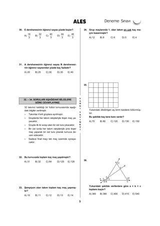 5
30. E dershanesinin öğrenci sayısı yüzde kaçtır?
A)
16
3
B)
32
3
C)
40
3
D)
44
3
E)
46
3
31. A dershanesinin öğrenci sayısı B dershanesi-
nin öğrenci sayısından yüzde kaç fazladır?
A) 20 B) 25 C) 30 D) 35 E) 40
32. – 34. SORULARI AŞAĞIDAKİ BİLGİLERE
GÖRE CEVAPLAYINIZ.
32 takımın katıldığı bir futbol turnuvasında aşağı-
daki bilgiler verilmiştir.
– Takımlar 4’erli gruplara ayrılmıştır.
– Gruplarda her takım rakipleriyle ikişer maç ya-
pacaktır.
– Grupta ilk iki sırayı alan bir üst tura çıkacaktır.
– Bir üst turda her takım rakipleriyle yine ikişer
maç yaparak bir üst tura çıkarak turnuva de-
vam edecektir.
– Sadece final maçı tek maç üzerinde oynaya-
caktır.
32. Bu turnuvada toplam kaç maç yapılmıştır?
A) 31 B) 32 C) 64 D) 125 E) 128
33. Şampiyon olan takım toplam kaç maç yapmış-
tır?
A) 10 B) 11 C) 12 D) 13 E) 14
34. Grup maçlarında 1. olan takım en çok kaç ma-
çını kazanmıştır?
A) 12 B) 8 C) 6 D) 5 E) 4
35.
Yukarıdaki dikdörtgen eş birim karelere bölünmüş-
tür.
Bu şekilde kaç tane kare vardır?
A) 70 B) 80 C) 120 D) 130 E) 150
36.
Yukarıdaki şekilde verilenlere göre a + b + c
toplamı kaçtır?
A) 360 B) 380 C) 400 D) 410 E) 540
 