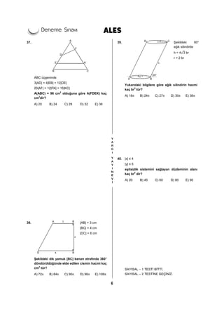 6
37.
ABC üçgeninde
3|AD| = 4|EB| = 12|DE|
20|AF| = 12|FK| = 15|KC|
A(ABC) = 96 cm2
olduğuna göre A(FDEK) kaç
cm2
dir?
A) 20 B) 24 C) 28 D) 32 E) 36
38. |AB| = 3 cm
|BC| = 4 cm
|DC| = 6 cm
Şekildeki dik yamuk [BC] kenarı etrafında 360°
döndürüldüğünde elde edilen cismin hacmi kaç
cm3
tür?
A) 72π B) 84π C) 90π D) 96π E) 108π
39. Şekildeki 60°
eğik silindirde
h = 4§3 br
r = 2 br
Yukarıdaki bilgilere göre eğik silindirin hacmi
kaç br3
tür?
A) 18π B) 24π C) 27π D) 30π E) 36π
40. |x| ≤ 4
|y| ≤ 5
eşitsizlik sistemini sağlayan düzleminin alanı
kaç br2
dir?
A) 20 B) 40 C) 60 D) 80 E) 90
SAYISAL − 1 TESTİ BİTTİ.
SAYISAL – 2 TESTİNE GEÇİNİZ.
 