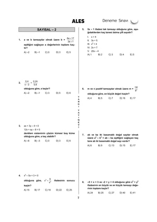 7
SAYISAL – 2
1. a ve b tamsayılar olmak üzere b =
6a 17
2a 1
+
+
eşitliğini sağlayan a değerlerinin toplamı kaç-
tır?
A) –2 B) –1 C) 0 D) 3 E) 5
2.
0,4
x 2−
=
0,24
0,6
olduğuna göre, x kaçtır?
A) –2 B) –1 C) 3 D) 5 E) 6
3. ax + 3y – 4 = 0
12x + ay – 8 = 0
denklem sisteminin çözüm kümesi boş küme
olduğuna göre, a kaç olabilir?
A) –6 B) –3 C) 0 D) 3 E) 6
4. x2
– 5x + 3 = 0
olduğuna göre, 2
2
9
x
x
+ ifadesinin sonucu
kaçtır?
A) 15 B) 17 C) 19 D) 22 E) 25
5. 5x – 1 ifadesi tek tamsayı olduğuna göre, aşa-
ğıdakilerden kaç tanesi daima çift sayıdır?
I. x + 4
II. 3x + 5
III. x2
+ 4
IV. 2x + 7
V. 20x – 4
A) 1 B) 2 C) 3 D) 4 E) 5
6. m ve n pozitif tamsayılar olmak üzere m = n
19!
8
olduğuna göre, en büyük değeri kaçtır?
A) 4 B) 5 C) 7 D) 16 E) 17
7. ab ve ba iki basamaklı doğal sayılar olmak
üzere a2
– b2
= ab – ba eşitliğini sağlayan kaç
tane ab iki basamaklı doğal sayı vardır?
A) 8 B) 9 C) 13 D) 15 E) 17
8. –5 < x < 3 ve –2 < y < 4 olduğuna göre x2
+ y2
ifadesinin en büyük ve en küçük tamsayı değe-
rinin toplamı kaçtır?
A) 24 B) 25 C) 27 D) 40 E) 41
 