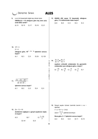 8
9. a ve b iki basamaklı doğal sayı olmak üzere
OBEB(a,b) = 18 olduğuna göre kaç tane (a,b)
sıralı ikilisi vardır?
A) 13 B) 15 C) 17 D) 19 E) 21
10. 18x
= 3
2y
= 5
olduğuna göre, 18(1 – 2x) ⋅ 3y
işleminin sonucu
kaçtır?
A) 1 B) 3 C) 5 D) 25 E) 125
11.
4 4 4
56 56 56 ...
8 8 8 ...
+ + +
⋅ ⋅ ⋅
işleminin sonucu kaçtır?
A) 1 B) 2 C) 3 D) 4 E) 5
12. |2x – 7| = 14!
denklemini sağlayan x gerçel sayılarının topla-
mı kaçtır?
A) 5 B) 7 C)
7 14!
2
+
D) 14! E) 9
13. 454545…454 sayısı 15 basamaklı olduğuna
göre, 11’e bölümünden kalan kaçtır?
A) 8 B) 6 C) 5 D) 4 E) 3
14.
3x 5 6x 7
ile
2x 3 4x 1
+ +
+ +
sayıların aritmetik ortalamaları ile geometrik
ortalamaları aynı olduğuna göre, x kaçtır?
A)
16
7
−
B)
16
9
−
C)
9
7
−
D)
3
5
−
E) 1
15. Gerçel sayılar kümesi üzerinde tanımlı Δ ve ∗
işlemleri
x ∗ y = 2x + y – (xΔy)
2aΔb =
b a
a
+
şeklinde tanımlıyor.
Buna göre, 2 ∗ 7 işleminin sonucu kaçtır?
A) 2 B) 3 C) 8 D) 11 E) 14
 