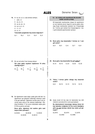 9
16. A = {a, {b, c}, b, c {d}} kümesi veriliyor.
I. s(A) = 5
II. {b, c} ∈ A
III. {a, {b, c}} ⊂ A
IV. {a, b, c} ∈ A
V. ∅ ⊂ A
VI. d ∈ A
Yukarıdaki yargılardan kaç tanesi doğrudur?
A) 1 B) 2 C) 3 D) 4 E) 5
17. Bir zar ard arda 3 kez havaya atılıyor.
Üst yüze gelen sayıların toplamının 14 olma
olasılığı kaçtır?
A)
5
12
B)
7
9
C)
7
18
D)
5
36
E)
5
72
18. Bir öğretmenin saati doğru saate göre 4dk ileri, bu
öğretmenin işe giderken kullandığı otobüsün saati
9 dk geri kalmıştır. Öğretmen evinde çıkıp 5 dk yü-
rümüş daha sonra 6 dk otobüsü beklemiştir. Oto-
büse bindikten 17 dk sonra otobüsteki saate göre
9:15’te iş yerine varmıştır.
Buna göre, öğretmen kol saatine göre saat
kaçta evden çıkmıştır?
A) 08:56 B) 08:58 C) 09:00
D) 09:05 E) 09:10
19. – 20. SORULARI AŞAĞIDAKİ BİLGİLERE
GÖRE CEVAPLAYINIZ.
60 basamaklı merdivenden oluşan bir apartmanın
en son katında oturan Ayşe’nin yanına giden arka-
daşı Engin merdivenleri çıkarken her 3 basamağa
bir, 1 kırmızı gül, inerken her 4 basamağa bir, 1 sa-
rı gül bırakarak apartmandan ayrılıyor.
19. Buna göre, kaç basamakta 1 kırmızı ve 1 sarı
gül vardır?
A) 4 B) 5 C) 6 D) 7 E) 8
20. Buna göre, kaç basamakta hiç gül yoktur?
A) 10 B) 15 C) 23 D) 25 E) 30
21. Yalnız 1 kırmızı gülün olduğu kaç basamak
vardır?
A) 8 B) 10 C) 13 D) 14 E) 15
22. Açılış ücreti 2,5 lira olan bir taksimetre her 225
metrenin sonunda 30 kr ücret yazmaktadır.
Bu taksimetrenin bulunduğu taksiye binen bir
kişi taksiden indiğinde 5,5 lira ücret ödediğine
göre en çok tamsayı olarak kaç metre yol git-
miştir?
A) 2470 B) 2474 C) 2478
D) 2482 E) 2486
 