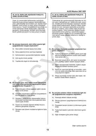 A
                                                                                             ALES İlkbahar 2007 SÖZ

    49. VE 50. SORULARI AŞAĞIDAKİ PARÇAYA                           51. VE 52. SORULARI AŞAĞIDAKİ PARÇAYA
    GÖRE CEVAPLAYINIZ.                                              GÖRE CEVAPLAYINIZ.

    Yazar, bu romanındaki kahramanları aracılığıyla                 Tüketicilerde ilgi uyandırmayacağı düşünülen bir ürü-
    toplumda oluşturulmaya başlayan tekdüzeliğe karşı               nün çekici hale gelmesi için, reklamında açlık, susuz-
    çıkar; gelenekselliği savunmaktan çok, taşrada özgün            luk, cinsellik gibi temel ihtiyaçları karşılayan nesneler
    kalabilen, kendi olmayı ve özgür olmayı amaçlayan               ürünle birlikte kullanılmalıdır. Böyle bir reklam strate-
    bireyi savunur. Yazarın bireyselliklerini savunduğu ve          jisinde ürün sol, nesneyse sağ tarafta sunulmalıdır.
    roman kahramanı olarak seçtiği kişiler, çoğunlukla              Ancak bu sıralama, yazıyı soldan sağa okuyan top-
    gençlerdir. Çünkü gençler, kendileri olma yolundaki             lumlara özgüdür. Yazıyı yukarıdan aşağıya okuyan
    kararlı çabalarıyla yazarın bu karşı çıkışını simgeler.         toplumlarda ürünün yukarıya, nesneninse aşağıya
                                                                    konulması gerekir. Böylece bu tür ürünlerle ilgili veril-
                                                                    mek istenen mesaj, izleyene reklamcının istediği bi-
                                                                    çimde ulaşır.




49. Bu parçaya dayanarak, sözü edilen yazarla ilgili
    aşağıdakilerden hangisi söylenebilir?

    A) Sözü edilen romanda taşrayı konu ettiği                  51. Bu parçaya dayanarak aşağıdaki yargılardan han-
                                                                    gisine ulaşılabilir?
    B) Genç yaşlarda roman yazmaya başladığı
                                                                    A) Toplumun bir kesimi yeniliklere çabuk uyum sağ-
    C) Kahramanlarını çevresindeki kişilerden seçtiği                  lasa da büyük bir kesiminin bunları kabul edebil-
                                                                       mesi zaman alır.
    D) Çok sayıda roman yazdığı
                                                                    B) Bulunulan sosyal çevre, alım gücü ve pazardaki
    E) Yapıtlarında özgün bir dil kullandığı                           ürün çeşitliliği, kişilerin tüketim düzeyini etkiler.

                                                                    C) Eğitim düzeylerindeki farklılıklar, kişilerin olaylar
                                                                       karşısında aldıkları kararlara yansır.

                                                                    D) Kişinin bir uyarıcıyla ilgili algı ve yorumları, uyarı-
                                                                       cının bir arada bulunduğu öteki uyarıcılara ve su-
                                                                       nuluş biçimine bağlıdır.

                                                                    E) İhtiyaç duymadığı ürünleri satın alan kişiler, rek-
                                                                       lamların hedef kitlesini oluşturur.


50. Bu parçaya göre, sözü edilen roman kahramanla-
    rının çoğunlukla gençlerden seçilmesinin nedeni
    aşağıdakilerden hangisidir?

    A) Toplumda genç nüfusa sağlanan eğitim olanak-
       larının sınırlı olması
                                                                52. Bu parçada anlatılan reklam stratejisiyle ilgili ola-
    B) Gençlerin dayatmalara direnerek bireyselliklerini            rak aşağıdakilerden hangisine ulaşılabilir?
       koruma güçlerinin fazla olması
                                                                    A) Psikolojik etkilerin dikkate alındığı
    C) Gençlerin, yetişkinlerden öğrenecekleri toplum-
       sal kuralları kendilerinden sonra gelenlere akta-            B) Okuma yazmanın yaygınlaşmasına katkıda bulu-
       racak kuşak olmaları                                            nacağı
    D) Yazarın bu romanla ulaşmak istediği okuyucu                  C) Piyasadaki benzer ürünlerin iyi bilinmesini gerek-
       kitlesinin gençlerden oluşması                                  tirdiği
    E) Gençlerin eski dönem modalarına ilgilerinin fazla            D) Toplumsal olayların yakından izlenmesini gerek-
       olması                                                          tirdiği

                                                                    E) Diğer stratejilere göre pahalı olduğu




                                                                                                      Diğer sayfaya geçiniz.

                                                           12
 