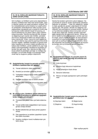 A
                                                                                              ALES İlkbahar 2007 SÖZ

    53. VE 54. SORULARI AŞAĞIDAKİ PARÇAYA                            55. VE 56. SORULARI AŞAĞIDAKİ PARÇAYA
    GÖRE CEVAPLAYINIZ.                                               GÖRE CEVAPLAYINIZ.

  Girit mutfağını ve Giritlilerin yeme içme alışkanlıklarını        İstanbul’da karaların görünümü çabuk değişiyor. Hiç
  Anadolu mutfaklarından farklı kılan temel özellik, yaba-          umulmadık bir anda bir yerden apartmanlar yükseliyor,
  ni otlardan yapılan çok çeşitli yemeklerin varlığıdır. Nü-        ötelerden bir gökdelen… Yollar yön değiştiriyor, tepele-
  fus mübadelesinden sonra Anadolu’nun çeşitli yerleri-             re doğru gecekondu grupları yoğunlaşıyor bir kentsel
  ne yerleştirilen Giritli Müslüman halkın bundan sonra             egzama gibi. Öte yandan, denizler hiç değişmez zan-
  yaşayacakları topraklarda yeni ve güçlü bir kimlik oluş-          nederdik; ama yanıldığımızı zamanla anladık. İstanbul’
  turmasında mutfak kültürleri büyük rol oynamış; en                un hiç kirlenmez dediğimiz denizi de bundan yirmi yıl
  önemli farklılaşmayı da yabani otların yoğun tüketimi             önceki deniz değil artık. Eskiden sandalın başından
  ortaya koymuştur. Aslında tutumlarında katı olmayan               eğilip baktığınızda dibi görünürdü denizin. Güneş ışın-
  ve değişmeye açık insanlar olan Giritliler, yemekleri             larının dipteki kumlara dek ulaştığını, kumları açık sarı
  söz konusu olduğunda kurallara son derece bağlı ve                bir renge, yosunu sağlıklı bir yeşile, bir kaya parçasını
  tutucu davranırlar. Onları, mevcut bir tarifi değiştirme-         unutulmaz bir kurşuniye boyadığını, bir karagöz sürü-
  ye, ufak bir ekleme veya çıkarma yapmaya ikna etmek               sünü ışıltı ve parıltıya boğduğunu görebilirdiniz. Deniz
  mümkün değildir. Geldikleri topraklara ve geride bırak-           dibi ressamları has boyalar, temiz fırçalarla işe koyulur-
  tıkları hayatlarına ait anılarını adeta yemeklerinde mu-          du bundan yirmi yıl öncesinin denizini boyarken…
  hafaza eden Giritlilerin, yemek adetlerine bu aşırı bağ-
  lılıkları zorla kopartıldıkları topraklarına duydukları öz-
  lemden ileri gelir sanki. Ben, ailemde de diğer Giritli
  birçok ailede de gözlediğim yemeğe ve mutfağa düş-
  künlüğün, bu konudaki titizliğin ve kuralcılığın köke-
  ninde hep bu duygunun yattığını düşünürüm.
                                                                 55. Aşağıdakilerden hangisi, bu parçada yazarın İs-
                                                                     tanbul’la ilgili olarak yakındığı durumlardan biri
                                                                     değildir?

53. Aşağıdakilerden hangisi bu parçada anlatılan                     A) Hızla büyümesi
    Giritlilerin özelliklerinden biri değildir?
                                                                     B) Kendine özgü dokusunun kaybolması
    A) Yemek kültürlerinin otlara dayanması
                                                                     C) Hayat pahalılığının fazla olması
    B) Anadolu’ya sonradan yerleşmiş olmaları
                                                                     D) Denizinin kirlenmesi
    C) Yerleştikleri bölgeye kendi mutfak kültürlerini
       aktarmaları                                                   E) Plansız ve kaçak yapılaşmanın şehri çirkinleştir-
                                                                        mesi
    D) Genelde yeniliklere açık ve esnek olmaları

    E) Değişik tatları denemek konusunda istekli olma-
       ları




54. Bu parçaya göre, Giritlilerin yemek kültürleri ko-
    nusundaki kuralcılıklarının temelinde aşağıdaki-
    lerden hangisi yatmaktadır?                                  56. Aşağıdakilerden hangisi yazarın bu parçada dile
                                                                     getirdiklerinden biri değildir?
    A) Yemeklerinde yabani otları çok fazla kullanma-
       ları                                                          A) Geçmişe özlem              B) Beğenmeme

    B) Yemek tariflerindeki değişikliklerin tadı bozaca-             C) Eleştirme                  D) Hayal kırıklığı
       ğından endişe etmeleri
                                                                                      E) Kabullenme
    C) Mutfak kültürlerinde çok fazla yemek çeşidinin
       olması

    D) Eski yaşamlarına ve eskiden yaşadıkları toprak-
       lara özlem duymaları

    E) Anadolu mutfağının kendi mutfaklarından çok
       farklı olması




                                                                                                      Diğer sayfaya geçiniz.

                                                            13
 