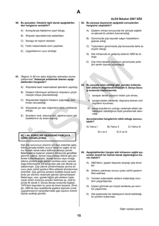 A
                                                                                                    ALES İlkbahar 2007 SÖZ
60. Bu parçadan, İnkalarla ilgili olarak aşağıdakiler-            62. Bu parçaya dayanarak aşağıdaki sonuçlardan
    den hangisine varılabilir?                                        hangisine ulaşılabilir?

    A) Komşularıyla ilişkilerinin zayıf olduğu                        A) Çöplerin imhası konusunda her yönüyle sağlıklı
                                                                         ve işlevsel bir yöntem bulunamadığı
    B) Khipuları tapınaklarında sakladıkları
                                                                      B) Günümüzde çöp kaynaklı salgın hastalıkların
    C) Savaşçı bir toplum oldukları                                      giderek arttığı

    D) Farklı malzemelerle sicim yaptıkları                           C) Toplumların günümüzde çöp konusunda daha az
                                                                         duyarlı olduğu
    E) Uygarlıklarının uzun sürdüğü
                                                                      D) Atık imhasında en gelişmiş sistemin ABD’de ol-
                                                                         duğu

                                                                      E) Çöp imha tesisleri yapımının günümüzde yerle-
                                                                         şim yerleri dışında yoğunlaştığı




61. “Bilginin % 90’ının daha düğümler atılmadan sicime
    yüklenmesi” ifadesiyle anlatılmak istenen aşağı-
    dakilerden hangisidir?
                                                                  63. Bu parçada sözü edildiği gibi, yeniden kullanıla-
    A) Khipularla basit matematiksel işlemlerin yapıldığı             bilir atıkların değerlendirilmesinin II. Dünya Sava-
                                                                      şı sırasında başlamasında,
    B) İnkaların bilinmeyen tarihlerinin khipuların çözül-
       mesiyle ortaya çıkarılabileceği                                  I. savaşan devlet sayısının ikiden çok olması,
    C) Khipulardaki bilgilerin İnkaların çoğunluğu tara-                II. savaşa katılan ülkelerde, düşmana direnen sivil
       fından okunabildiği                                                  örgütlerin kurulması,
    D) Khipularda yer alan düğümlerin farklı niteliklerde              III. savaş koşullarının zorluğu nedeniyle eldeki ola-
       olduğu                                                               naklardan olabildiğince fazla yararlanmak isten-
                                                                            mesi
    E) Sicimlerin renk, dokuma türü, eğirilme biçimi gibi
       özelliklerinin de anlam taşıdığı                               durumlarından hangilerinin etkili olduğu savunu-
                                                                      labilir?

                                                                      A) Yalnız I                B) Yalnız II            C) Yalnız III

                                                                                    D) I ve II            E) II ve III
    62. – 64. SORULARI AŞAĞIDAKİ PARÇAYA
    GÖRE CEVAPLAYINIZ.

    Katı atık sorununun çözümü için bazı sistemler geliş-
    tirilmiş olmakla birlikte, bunun temel bir sağlık ve ka-
    mu hizmeti olarak kabul edilmesi oldukça yenidir.
    Belediyelerce toplanan çöplerin imhasında genellikle          64. Aşağıdakilerden hangisi atık imhasının sağlık açı-
    gömme, yakma, denize veya ırmağa dökme gibi yön-                  sından önemli bir hizmet olarak algılandığının ka-
    temler kullanılmaktadır. Ancak denize veya ırmağa                 nıtı olabilir?
    dökme yöntemi çoğu zaman canlılara zarar verecek
    doğa kirlenmesine yol açtığından pek çok ülkede ya-               A) ABD’lilerin, şişeleri depozito karşılığı iade etme-
    saklanmıştır. Çöp yakma yöntemindeyse yanma so-                      leri
    nucu çıkan zehirli gazların filtre edilerek temizlenmesi
                                                                      B) Atıkların yakılması sonucu çıkan zehirli gazların
    önemlidir. Çöp gömme yöntemi özellikle büyük kent-
                                                                         filtre edilmesi
    lerde yer sıkıntısı nedeniyle işlevsel olamamaktadır.
    Metal eşya, cam, gazete kâğıdı gibi atıkların topla-              C) Yeniden kullanılabilir atıkların kullanıldığı ürün-
    narak üretim sürecine yeniden katılması işi, ciddi bi-               lerin yaygınlaşması
    çimde ilk olarak II. Dünya Savaşı sırasında başladı;
    1970’lerin başından bu yana da önem kazandı. Örne-                D) Çöpleri gömmek için büyük kentlerde yer sıkın-
    ğin, ABD’de bazı eyaletlerde şişelere depozito ücreti                tısı yaşanması
    uygulanmasının karayollarındaki şişe sayısını önemli
    ölçüde azalttığı görüldü.                                         E) Atık toplamada her belediyenin kendi belirlediği
                                                                         bir yöntemi kullanması




                                                                                                                Diğer sayfaya geçiniz.

                                                             15
 