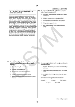 A
                                                                                                   ALES İlkbahar 2007 SÖZ
                                                                 69. Bu parçadan, bakterilerle ilgili olarak aşağıdaki-
    68. – 70. SORULARI AŞAĞIDAKİ PARÇAYA                             lerden hangisine ulaşılabilir?
    GÖRE CEVAPLAYINIZ.
                                                                     A) İnsanlarda tedavi edilemez bozukluklara neden
  Enfeksiyon hastalıklarıyla savaşta başta aşı olmak                    olabildikleri
  üzere pek çok yeni ve gelişmiş yöntem bile bu hasta-
  lıkların önünün tamamen alınmasında yeterli olmamak-               B) Değişen koşullara uyum sağlayabildikleri
  tadır. Bu durumun başlıca nedeni bazı bakterilerin ön-
                                                                     C) İnsanlığın başlangıcından beri var oldukları
  ceden duyarlı oldukları antibiyotiklere zamanla direnç
  geliştirmesidir. Ayrıca hastalıklara yol açan yeni bakte-          D) Kolayca çoğalıp yayıldıkları
  rilerin varlığı da ortaya çıkarılmıştır. Bu nedenle bili-
  nenlerden daha etkili tedavi yöntemlerine gerek duyul-             E) Bazı türlerinin zararlı, bazı türlerinin zararsız
  makta, yeni antibiyotik üretmek için araştırmalar devam               olduğu
  etmektedir. Ancak bazı hastalıklarda, gerekli olmadığı
  halde antibiyotik kullanılması, gerekli durumlarda kulla-
  nıldığında ise yanlış dozda, yanlış zamanlamayla ya
  da yanlış türde antibiyotik kullanılması bakterilerin an-
  tibiyotiklere direnç kazanmalarına yol açmaktadır. Bu
  tür bilinçsiz tüketimler olduğu sürece yeni antibiyotik-
  lerin de etkisinin kısa sürede azalacağı bir gerçektir.




68. Bu parçada antibiyotiklerin yanlış kullanımıyla
    ilgili olarak aşağıdakilerden hangisine değinil-             70. Bu parçaya göre, bakterilerle gereğince mücadele
    memiştir?                                                        edilememesinde,

    A) Yan etkilerinin göz ardı edilmesi                               I. hastalık etkeni olan yeni bakteri türlerinin ortaya
                                                                          çıkması,
    B) Gereksiz yere kullanılması
                                                                       II. bakterilerin zamanla tedaviye direnç kazanabil-
    C) Gerekenden farklı miktarda alınması                                 mesi,

    D) Kullanım saatlerine dikkat edilmemesi                          III. antibiyotik üretiminin gereken miktardan az ol-
                                                                           ması
    E) Bakterinin türüne uygun antibiyotiklerin kullanıl-
       maması                                                        durumlarından hangileri etkili olmaktadır?

                                                                     A) Yalnız I                B) Yalnız II            C) Yalnız III

                                                                                   D) I ve II            E) II ve III




                                                                                                               Diğer sayfaya geçiniz.

                                                            17
 