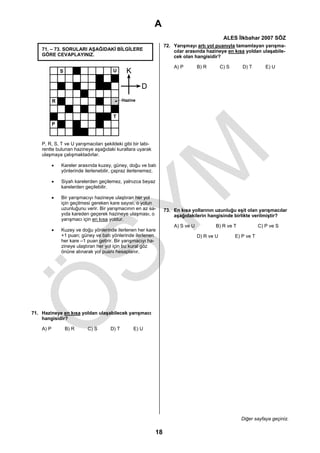 A
                                                                                               ALES İlkbahar 2007 SÖZ
                                                                  72. Yarışmayı artı yol puanıyla tamamlayan yarışma-
    71. – 73. SORULARI AŞAĞIDAKİ BİLGİLERE                            cılar arasında hazineye en kısa yoldan ulaşabile-
    GÖRE CEVAPLAYINIZ.                                                cek olan hangisidir?

                                                                      A) P        B) R        C) S      D) T        E) U
               S                       U       K

                                                      D
           R                                 Hazine


                                       T
           P



    P, R, S, T ve U yarışmacıları şekildeki gibi bir labi-
    rentte bulunan hazineye aşağıdaki kurallara uyarak
    ulaşmaya çalışmaktadırlar.

           •   Kareler arasında kuzey, güney, doğu ve batı
               yönlerinde ilerlenebilir, çapraz ilerlenemez.

           •   Siyah karelerden geçilemez, yalnızca beyaz
               karelerden geçilebilir.

           •   Bir yarışmacıyı hazineye ulaştıran her yol
               için geçilmesi gereken kare sayısı, o yolun
               uzunluğunu verir. Bir yarışmacının en az sa-       73. En kısa yollarının uzunluğu eşit olan yarışmacılar
               yıda kareden geçerek hazineye ulaşması, o              aşağıdakilerin hangisinde birlikte verilmiştir?
               yarışmacı için en kısa yoldur.
                                                                      A) S ve U           B) R ve T              C) P ve S
           •   Kuzey ve doğu yönlerinde ilerlenen her kare
               +1 puan; güney ve batı yönlerinde ilerlenen                        D) R ve U          E) P ve T
               her kare –1 puan getirir. Bir yarışmacıyı ha-
               zineye ulaştıran her yol için bu kural göz
               önüne alınarak yol puanı hesaplanır.




71. Hazineye en kısa yoldan ulaşabilecek yarışmacı
    hangisidir?

    A) P           B) R    C) S       D) T         E) U




                                                                                                       Diğer sayfaya geçiniz.

                                                             18
 