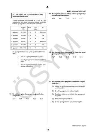 A
                                                                                                ALES İlkbahar 2007 SÖZ
                                                                     75. Bu bilgilere göre, su olduğu bilinen gezegen aşa-
    74. – 77. SORULARI AŞAĞIDAKİ BİLGİLERE                               ğıdakilerden hangisidir?
    GÖRE CEVAPLAYINIZ.
                                                                         A) B      B) C       C) D        D) E         E) F
    Yapılan gözlemler sonucunda A, B, C, D, E ve F ge-
    zegenleriyle ilgili olarak elde edilen bilgiler aşağıdaki
    tabloda gezegenler numaralanarak verilmiştir.

                  Sıcaklık     Kütle   Uydu           Su
                    (°C)               Sayısı

  1. gezegen     30<s<60        2 br      2       Bilinmiyor

  2. gezegen     30<s<60        4 br      2          Yok

  3. gezegen      0<s<40        1 br      4          Yok

  4. gezegen      0<s<30        2 br      3       Bilinmiyor

  5. gezegen     30<s<60        3 br      3          Yok

  6. gezegen     60<s<140       3 br      1          Var


    Bu gezegenler hakkında ayrıca şunlar da bilinmek-                76. Bu bilgilere göre, uydu sayısı en fazla olan geze-
    tedir:                                                               gen aşağıdakilerden hangisidir?
            •    A, B ve E gezegenlerinde su yoktur.                     A) A      B) B       C) C        D) D         E) E
            •    E ve F gezegenlerinin kütleleri birbirine
                 eşittir.

            •    B, D ve E gezegenlerinde sıcaklık aynı
                 sınırlar arasındadır.




                                                                     77. Bu bilgilere göre, aşağıdaki ifadelerden hangisi
                                                                         doğrudur?

                                                                         A) Kütlesi en büyük olan gezegenin en az sayıda
                                                                            uydusu vardır.

                                                                         B) C ve D gezegenlerinin kütleleri eşittir.

74. Bu bilgilere göre, 3. gezegen aşağıdakilerden                        C) Sıcaklığın üst sınırı en yüksek olan gezegende
    hangisidir?                                                             su yoktur.

    A) A        B) B         C) C      D) D       E) E                   D) Bir numaralı gezegen B’dir.

                                                                         E) D ve E gezegenlerinin uydu sayıları eşittir.




                                                                                                         Diğer sayfaya geçiniz.

                                                                19
 