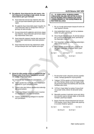 A
                                                                                                      ALES İlkbahar 2007 SÖZ
10. İlk çağlarda, Asya kıtasında taş alet yapımı, nite-
    likli malzemenin eksikliğine bağlı olarak, Avrupa                   12. – 16. SORULARDA, NUMARALANMIŞ
    kıtasındakine göre geri kalmıştır.                                  CÜMLELERİN ANLAMLI BİR BÜTÜN OLUŞTU-
                                                                        RACAK BİÇİMDE SIRALANMASI İÇİN HANGİ-
    A) Asya kıtasında bulunan taş malzeme alet yapı-                    LERİNİN BİRBİRİYLE YER DEĞİŞTİRMESİ GE-
       mına Avrupa kıtasındakilere göre daha az elve-                   REKTİĞİNİ BULUNUZ.
       rişlidir.
                                                                  12.
    B) İlk çağlarda Asya kıtasındaki yaşam koşulları Av-                   I. Bu ucu bucağı görünmeyen beyaza ilk adımı at-
       rupa kıtasından daha iyi olduğundan nüfus yo-                          mak heyecan vericidir.
       ğunluğu da fazla olmuştur.
                                                                          II. Ama beklentilerin tersine, sert bir tuz tabakası
    C) Avrupa kıtasında ilk çağlardan günümüze ulaşan                         bekler bizi gölün zemininde.
       taş malzeme, Asya kıtasından günümüze ulaşan
       taş malzemeden daha azdır.                                        III. Önce ihtiyatlı davranır insan; ilk adımda bataca-
                                                                              ğını ya da kırılacakmış gibi duran zeminde ka-
    D) Asya kıtasında yaşayan insanlar alet yapımında                         yıp düşeceğini düşünür.
       taş dışındaki malzemeden daha fazla yararlan-
       mışlardır.                                                        IV. Tüm beyazlığın sadece tuzdan kaynaklandığını
                                                                             insan hemen kavrar.
    E) Asya kıtasında bulunan taş malzemenin azlığı,
       Avrupa kıtasıyla olan ticari ilişkileri artırmıştır.              V. Atılan adımlar düzelmiştir artık; yapılacak tek
                                                                            şey gölün üzerindeki yürüyüşün tadını çıkar-
                                                                            maktır.

                                                                        A) I ile II             B) II ile III             C) III ile IV

                                                                                      D) III ile V          E) IV ile V




11. Şiirsel bir dille yazdığı roman ve öykülerinde Ege            13.
    Bölgesi’ndeki kırsal kesim insanlarının sorunla-                       I. İlk denizciler kıyıları izleyerek yolculuk yaptıkla-
    rını açıkça ortaya koymuştur.                                             rından, haritaya gereksinim duymuyorlardı.
    A) Yazar, bir Ege kasabasında yaşamaktadır.                           II. Yaklaşık 1275’te yapılan ve Piza’da bulunduğu
                                                                              için Piza Haritası olarak anılan bir başka harita
    B) Yazar yapıtlarında, kente göç eden kırsal kesim
                                                                              da günümüze kadar korunabilmiş eski denizcilik
       insanlarının uyum süreçlerini anlatır.
                                                                              haritalarından biridir.
    C) Yazarın şiire olan tutkusu yapıtlarında kullandığı
                                                                         III. 1270’te 8. Haçlı Seferi’ne katılan Fransa Kralı’
       dile yansımaktadır.
                                                                              na sunulan harita, bilinen ilk denizcilik harita-
    D) Yazar, Ege Bölgesi’ndeki kırsal kesim insanları-                       sıdır.
       nın karşılaştıkları sıkıntıları bilmektedir.
                                                                         IV. Manyetik pusulanın icadından sonra açık deniz-
    E) Yazarın yapıtlarında Ege Bölgesi’nin tasvirleri                       lere yolculuk yapma olanağı doğdu ve denizcilik
       öne çıkmaktadır.                                                      haritaları yapılmaya başladı.

                                                                         V. Bugün Paris’teki Ulusal Kütüphane’de bulunan
                                                                            Piza Haritası, koyun derisi üstüne elle yapılmış-
                                                                            tır ve bütün Akdeniz’i gösterir.

                                                                        A) I ile II             B) II ile IV              C) II ile V

                                                                                      D) III ile IV         E) IV ile V




                                                                                                                Diğer sayfaya geçiniz.

                                                              3
 