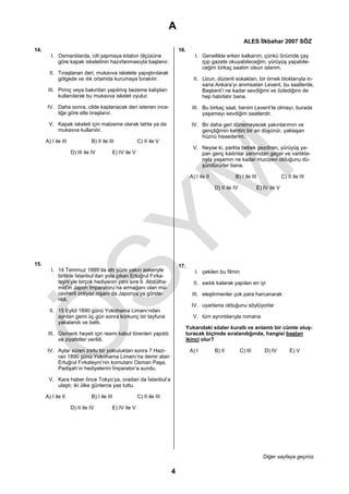 A
                                                                                                                   ALES İlkbahar 2007 SÖZ
14.                                                                          16.
         I. Osmanlılarda, cilt yapmaya kitabın ölçüsüne                                I. Genellikle erken kalkarım, çünkü önümde çay
            göre kapak iskeletinin hazırlanmasıyla başlanır.                              içip gazete okuyabileceğim, yürüyüş yapabile-
                                                                                          ceğim birkaç saatim olsun isterim.
        II. Tıraşlanan deri, mukavva iskelete yapıştırılarak
            gölgede ve ılık ortamda kurumaya bırakılır.                               II. Uzun, düzenli sokakları, bir örnek bloklarıyla in-
                                                                                          sana Ankara’yı anımsatan Levent, bu saatlerde,
       III. Pirinç veya bakırdan yapılmış bezeme kalıpları                                Başkent’i ne kadar sevdiğimi ve özlediğimi de
            kullanılarak bu mukavva iskelet oyulur.                                       hep hatırlatır bana.

       IV. Daha sonra, cilde kaplanacak deri istenen ince-                           III. Bu birkaç saat, benim Levent’te olmayı, burada
           liğe göre elle tıraşlanır.                                                     yaşamayı sevdiğim saatlerdir.

       V. Kapak iskeleti için malzeme olarak tahta ya da                             IV. Bir daha geri dönemeyecek yakınlarımın ve
          mukavva kullanılır.                                                            gençliğimin kentini bir an düşünür, yaklaşan
                                                                                         hüznü hissederim.
      A) I ile III             B) II ile III             C) II ile V
                                                                                      V. Neyse ki, parkta bebek gezdiren, yürüyüş ya-
                     D) III ile IV         E) IV ile V                                   pan genç kadınlar yanımdan geçer ve varlıkla-
                                                                                         rıyla yaşamın ne kadar mucizevi olduğunu dü-
                                                                                         şündürürler bana.

                                                                                    A) I ile II             B) I ile III                C) II ile III

                                                                                                  D) II ile IV            E) IV ile V




15.                                                                          17.
         I. 14 Temmuz 1889’da altı yüze yakın askeriyle                                I. çekilen bu filmin
            birlikte İstanbul’dan yola çıkan Ertuğrul Fırka-
            teyni’yle birçok hediyenin yanı sıra II. Abdülha-                         II. sadık kalarak yapılan en iyi
            mid’in Japon İmparatoru’na armağanı olan mü-
            cevherli imtiyaz nişanı da Japonya’ya gönde-                             III. eleştirmenler çok para harcanarak
            rildi.
                                                                                     IV. uyarlama olduğunu söylüyorlar
        II. 15 Eylül 1890 günü Yokohama Limanı’ndan
            ayrılan gemi üç gün sonra korkunç bir tayfuna                             V. tüm ayrıntılarıyla romana
            yakalandı ve battı.
                                                                                   Yukarıdaki sözler kurallı ve anlamlı bir cümle oluş-
       III. Osmanlı heyeti için resmi kabul törenleri yapıldı                      turacak biçimde sıralandığında, hangisi baştan
            ve ziyafetler verildi.                                                 ikinci olur?

       IV. Aylar süren zorlu bir yolculuktan sonra 7 Hazi-                          A) I          B) II          C) III      D) IV          E) V
           ran 1890 günü Yokohama Limanı’na demir atan
           Ertuğrul Fırkateyni’nin komutanı Osman Paşa,
           Padişah’ın hediyelerini İmparator’a sundu.

       V. Kara haber önce Tokyo’ya, oradan da İstanbul’a
          ulaştı; iki ülke günlerce yas tuttu.

      A) I ile II              B) I ile III              C) II ile III

                     D) II ile IV          E) IV ile V




                                                                                                                             Diğer sayfaya geçiniz.

                                                                         4
 