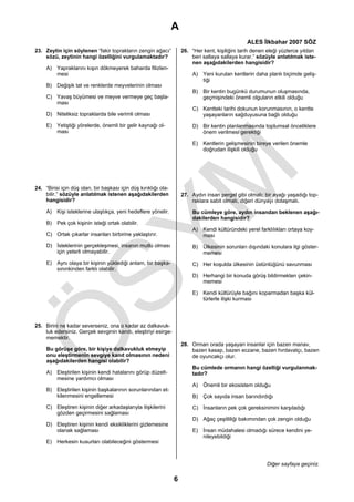 A
                                                                                                 ALES İlkbahar 2007 SÖZ
23. Zeytin için söylenen “fakir toprakların zengin ağacı”            26. “Her kent, kişiliğini tarih denen eleği yüzlerce yıldan
    sözü, zeytinin hangi özelliğini vurgulamaktadır?                     beri sallaya sallaya kurar.” sözüyle anlatılmak iste-
                                                                         nen aşağıdakilerden hangisidir?
     A) Yapraklarını kışın dökmeyerek baharda filizlen-
        mesi                                                              A) Yeni kurulan kentlerin daha planlı biçimde geliş-
                                                                             tiği
     B) Değişik tat ve renklerde meyvelerinin olması
                                                                          B) Bir kentin bugünkü durumunun oluşmasında,
     C) Yavaş büyümesi ve meyve vermeye geç başla-                           geçmişindeki önemli olguların etkili olduğu
        ması
                                                                          C) Kentteki tarihi dokunun korunmasının, o kentte
     D) Niteliksiz topraklarda bile verimli olması                           yaşayanların sağduyusuna bağlı olduğu

     E) Yetiştiği yörelerde, önemli bir gelir kaynağı ol-                 D) Bir kentin planlanmasında toplumsal önceliklere
        ması                                                                 önem verilmesi gerektiği

                                                                          E) Kentlerin gelişmesinin bireye verilen önemle
                                                                             doğrudan ilişkili olduğu




24. “Birisi için düş olan, bir başkası için düş kırıklığı ola-
    bilir.” sözüyle anlatılmak istenen aşağıdakilerden               27. Aydın insan pergel gibi olmalı; bir ayağı yaşadığı top-
    hangisidir?                                                          raklara sabit olmalı, diğeri dünyayı dolaşmalı.

     A) Kişi isteklerine ulaştıkça, yeni hedeflere yönelir.               Bu cümleye göre, aydın insandan beklenen aşağı-
                                                                          dakilerden hangisidir?
     B) Pek çok kişinin isteği ortak olabilir.
                                                                          A) Kendi kültüründeki yerel farklılıkları ortaya koy-
     C) Ortak çıkarlar insanları birbirine yaklaştırır.                      ması
     D) İsteklerinin gerçekleşmesi, insanın mutlu olması                  B) Ülkesinin sorunları dışındaki konulara ilgi göster-
        için yeterli olmayabilir.                                            memesi
     E) Aynı olaya bir kişinin yüklediği anlam, bir başka-                C) Her koşulda ülkesinin üstünlüğünü savunması
        sınınkinden farklı olabilir.
                                                                          D) Herhangi bir konuda görüş bildirmekten çekin-
                                                                             memesi

                                                                          E) Kendi kültürüyle bağını koparmadan başka kül-
                                                                             türlerle ilişki kurması




25. Birini ne kadar severseniz, ona o kadar az dalkavuk-
    luk edersiniz. Gerçek sevginin kanıtı, eleştiriyi esirge-
    memektir.
                                                                     28. Orman orada yaşayan insanlar için bazen manav,
     Bu görüşe göre, bir kişiye dalkavukluk etmeyip                      bazen kasap, bazen eczane, bazen hırdavatçı, bazen
     onu eleştirmenin sevgiye kanıt olmasının nedeni                     de oyuncakçı olur.
     aşağıdakilerden hangisi olabilir?
                                                                         Bu cümlede ormanın hangi özelliği vurgulanmak-
     A) Eleştirilen kişinin kendi hatalarını görüp düzelt-               tadır?
        mesine yardımcı olması
                                                                          A) Önemli bir ekosistem olduğu
     B) Eleştirilen kişinin başkalarının sorunlarından et-
        kilenmesini engellemesi                                           B) Çok sayıda insan barındırdığı

     C) Eleştiren kişinin diğer arkadaşlarıyla ilişkilerini               C) İnsanların pek çok gereksinimini karşıladığı
        gözden geçirmesini sağlaması
                                                                          D) Ağaç çeşitliliği bakımından çok zengin olduğu
     D) Eleştiren kişinin kendi eksikliklerini gizlemesine
        olanak sağlaması                                                  E) İnsan müdahalesi olmadığı sürece kendini ye-
                                                                             nileyebildiği
     E) Herkesin kusurları olabileceğini göstermesi



                                                                                                          Diğer sayfaya geçiniz.

                                                                 6
 