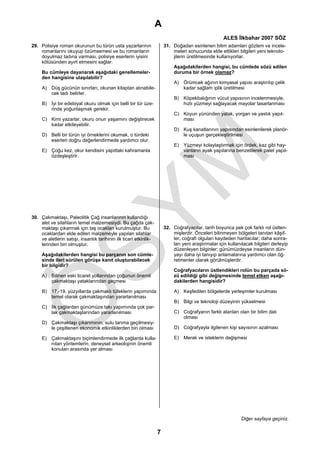 A
                                                                                                     ALES İlkbahar 2007 SÖZ
29. Polisiye roman okurunun bu türün usta yazarlarının                 31. Doğadan esinlenen bilim adamları gözlem ve incele-
    romanlarını okuyup özümsemesi ve bu romanların                         meleri sonucunda elde ettikleri bilgileri yeni teknolo-
    doyulmaz tadına varması, polisiye eserlerin iyisini                    jilerin üretilmesinde kullanıyorlar.
    kötüsünden ayırt etmesini sağlar.
                                                                            Aşağıdakilerden hangisi, bu cümlede sözü edilen
     Bu cümleye dayanarak aşağıdaki genellemeler-                           duruma bir örnek olamaz?
     den hangisine ulaşılabilir?
                                                                            A) Örümcek ağının kimyasal yapısı araştırılıp çelik
     A) Düş gücünün sınırları, okunan kitaptan alınabile-                      kadar sağlam iplik üretilmesi
        cek tadı belirler.
                                                                            B) Köpekbalığının vücut yapısının incelenmesiyle,
     B) İyi bir edebiyat okuru olmak için belli bir tür üze-                   hızlı yüzmeyi sağlayacak mayolar tasarlanması
        rinde yoğunlaşmak gerekir.
                                                                            C) Koyun yününden yatak, yorgan ve yastık yapıl-
     C) Kimi yazarlar, okuru onun yaşamını değiştirecek                        ması
        kadar etkileyebilir.
                                                                            D) Kuş kanatlarının yapısından esinlenilerek planör-
     D) Belli bir türün iyi örneklerini okumak, o türdeki                      le uçuşun gerçekleştirilmesi
        eserleri doğru değerlendirmede yardımcı olur.
                                                                            E) Yüzmeyi kolaylaştırmak için ördek, kaz gibi hay-
     E) Çoğu kez, okur kendisini yapıttaki kahramanla                          vanların ayak yapılarına benzetilerek palet yapıl-
        özdeşleştirir.                                                         ması




30. Çakmaktaşı, Paleolitik Çağ insanlarının kullandığı
    alet ve silahların temel malzemesiydi. Bu çağda çak-
    maktaşı çıkarmak için taş ocakları kurulmuştur. Bu                 32. Coğrafyacılar, tarih boyunca pek çok farklı rol üstlen-
    ocaklardan elde edilen malzemeyle yapılan silahlar                     mişlerdir. Önceleri bilinmeyen bölgeleri tanıtan kâşif-
    ve aletlerin satışı, insanlık tarihinin ilk ticari etkinlik-           ler, coğrafi olguları kaydeden haritacılar; daha sonra-
    lerinden biri olmuştur.                                                ları yeni araştırmalar için kullanılacak bilgileri derleyip
                                                                           düzenleyen bilginler; günümüzdeyse insanların dün-
     Aşağıdakilerden hangisi bu parçanın son cümle-                        yayı daha iyi tanıyıp anlamalarına yardımcı olan öğ-
     sinde ileri sürülen görüşe kanıt oluşturabilecek                      retmenler olarak görülmüşlerdir.
     bir bilgidir?
                                                                            Coğrafyacıların üstlendikleri rolün bu parçada sö-
     A) Bilinen eski ticaret yollarından çoğunun önemli                     zü edildiği gibi değişmesinde temel etken aşağı-
        çakmaktaşı yataklarından geçmesi                                    dakilerden hangisidir?

     B) 17.-19. yüzyıllarda çakmaklı tüfeklerin yapımında                   A) Keşfedilen bölgelerde yerleşimler kurulması
        temel olarak çakmaktaşından yararlanılması
                                                                            B) Bilgi ve teknoloji düzeyinin yükselmesi
     C) İlk çağlardan günümüze takı yapımında çok par-
        lak çakmaktaşlarından yararlanılması                                C) Coğrafyanın farklı alanları olan bir bilim dalı
                                                                               olması
     D) Çakmaktaşı çıkarımının, sulu tarıma geçilmesiy-
        le çeşitlenen ekonomik etkinliklerden biri olması                   D) Coğrafyayla ilgilenen kişi sayısının azalması

     E) Çakmaktaşını biçimlendirmede ilk çağlarda kulla-                    E) Merak ve isteklerin değişmesi
        nılan yöntemlerin, deneysel arkeolojinin önemli
        konuları arasında yer alması




                                                                                                              Diğer sayfaya geçiniz.

                                                                   7
 