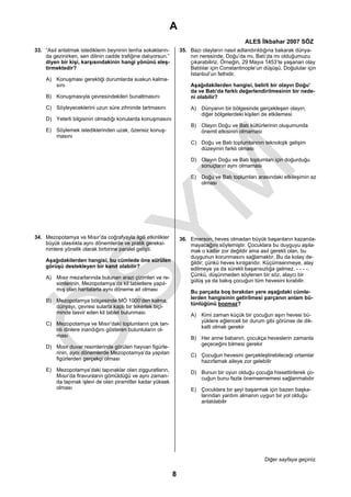 A
                                                                                              ALES İlkbahar 2007 SÖZ
33. “Asıl anlatmak istediklerin beyninin tenha sokakların-        35. Bazı olayların nasıl adlandırıldığına bakarak dünya-
    da gezinirken, sen dilinin cadde trafiğine dalıyorsun.”           nın neresinde, Doğu’da mı, Batı’da mı olduğumuzu
    diyen bir kişi, karşısındakinin hangi yönünü eleş-                çıkarabiliriz. Örneğin, 29 Mayıs 1453’te yaşanan olay
    tirmektedir?                                                      Batılılar için Constantinople’un düşüşü, Doğulular için
                                                                      İstanbul’un fethidir.
    A) Konuşması gerektiği durumlarda suskun kalma-
       sını                                                           Aşağıdakilerden hangisi, belirli bir olayın Doğu’
                                                                      da ve Batı’da farklı değerlendirilmesinin bir nede-
    B) Konuşmasıyla çevresindekileri bunaltmasını                     ni olabilir?

    C) Söyleyeceklerini uzun süre zihninde tartmasını                 A) Dünyanın bir bölgesinde gerçekleşen olayın,
                                                                         diğer bölgelerdeki kişileri de etkilemesi
    D) Yeterli bilgisinin olmadığı konularda konuşmasını
                                                                      B) Olayın Doğu ve Batı kültürlerinin oluşumunda
    E) Söylemek istediklerinden uzak, özensiz konuş-                     önemli etkisinin olmaması
       masını
                                                                      C) Doğu ve Batı toplumlarının teknolojik gelişim
                                                                         düzeyinin farklı olması

                                                                      D) Olayın Doğu ve Batı toplumları için doğurduğu
                                                                         sonuçların aynı olmaması

                                                                      E) Doğu ve Batı toplumları arasındaki etkileşimin az
                                                                         olması




34. Mezopotamya ve Mısır’da coğrafyayla ilgili etkinlikler        36. Emerson, heves olmadan büyük başarıların kazanıla-
    büyük olasılıkla aynı dönemlerde ve pratik gereksi-               mayacağını söylemiştir. Çocuklara bu duyguyu aşıla-
    nimlere yönelik olarak birbirine paralel gelişti.                 mak o kadar zor değildir ama asıl gerekli olan, bu
                                                                      duygunun korunmasını sağlamaktır. Bu da kolay de-
    Aşağıdakilerden hangisi, bu cümlede öne sürülen                   ğildir; çünkü heves kırılgandır. Küçümsenmeye, alay
    görüşü destekleyen bir kanıt olabilir?                            edilmeye ya da sürekli başarısızlığa gelmez. - - - -.
                                                                      Çünkü, düşünmeden söylenen bir söz, alaycı bir
    A) Mısır mezarlarında bulunan arazi çizimleri ve re-
                                                                      gülüş ya da bakış çocuğun tüm hevesini kırabilir.
       simlerinin, Mezopotamya’da kil tabletlere yapıl-
       mış olan haritalarla aynı döneme ait olması                    Bu parçada boş bırakılan yere aşağıdaki cümle-
                                                                      lerden hangisinin getirilmesi parçanın anlam bü-
    B) Mezopotamya bölgesinde MÖ 1000’den kalma,
                                                                      tünlüğünü bozmaz?
       dünyayı, çevresi sularla kaplı bir tekerlek biçi-
       minde tasvir eden kil tablet bulunması                         A) Kimi zaman küçük bir çocuğun aşırı hevesi bü-
                                                                         yüklere eğlenceli bir durum gibi görünse de dik-
    C) Mezopotamya ve Mısır’daki toplumların çok tan-
                                                                         katli olmak gerekir
       rılı dinlere inandığını gösteren buluntuların ol-
       ması                                                           B) Her anne babanın, çocukça heveslerin zamanla
                                                                         geçeceğini bilmesi gerekir
    D) Mısır duvar resimlerinde görülen hayvan figürle-
       rinin, aynı dönemlerde Mezopotamya’da yapılan                  C) Çocuğun hevesini gerçekleştirebileceği ortamlar
       figürlerden gerçekçi olması                                       hazırlamak aileye zor gelebilir
    E) Mezopotamya’daki tapınaklar olan zigguratların,                D) Bunun bir oyun olduğu çocuğa hissettirilerek ço-
       Mısır’da firavunların gömüldüğü ve aynı zaman-                    cuğun bunu fazla önemsememesi sağlanmalıdır
       da tapınak işlevi de olan piramitler kadar yüksek
       olması                                                         E) Çocuklara bir şeyi başarmak için bazen başka-
                                                                         larından yardım almanın uygun bir yol olduğu
                                                                         anlatılabilir




                                                                                                      Diğer sayfaya geçiniz.

                                                              8
 