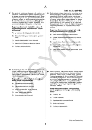 A
                                                                                                     ALES İlkbahar 2007 SÖZ
37. Son günlerde çok okunan bu yazarın ilk yazılarını ha-              39. Üç bin adadan oluşan Japonya’nın neresinde, ne za-
    tırlıyorum. Yazma ediminin gizlerini öğrenmeye yöne-                   man, hangi ağacın çiçek açtığını bütün Japonlar ez-
    lik deyişler, arayışlar, bir tür kanat alıştırması. “Kanat             bere biliyor. Düğünler, tatiller, geziler mevsimlere,
    alıştırması” diyorum ama, şunu hemen söylemeliyim                      doğa hareketlerine göre düzenleniyor. Japonların do-
    ki belirli bir düzeyi, dil tadını içinde barındıran yazılar-           ğa tutkusu dinden farksız. Zaten ülkedeki en yaygın
    dı onlar. İçlerinde konu sapmalarının, bilgi yığınları-                din olan Şinto “Tanrıların Yolu” demek ve bu yol do-
    nın altında ezilenler de yok değildi. Böyleyken, oku-                  ğadan geçiyor. Bu yolu izlemenin bir ön koşulu var:
    yanı kendine bağlayan bir yanları vardı yine de.                       Doğaya saygılı olmak… İnsan da doğanın bir parçası
                                                                           olduğuna göre insana da saygı kaçınılmaz oluyor
     Bu parçaya dayanarak, sözü edilen yazarın ilk                         böylece.
     yazılarıyla ilgili olarak aşağıdakilerden hangisi
     söylenemez?                                                           Bu parçaya dayanarak Japonya’yla ilgili aşağı-
                                                                           daki yargılardan hangisine ulaşılamaz?
     A) İyi yazmaya yönelik çabaların ürünleridir.
                                                                           A) Doğa sevgisinin dinle yakın ilişkisi vardır.
     B) Gelecekte iyi bir yazar olabileceğinin işaretleri
        vardır.                                                            B) Günlük yaşamın planlanmasında doğa dikkate
                                                                              alınır.
     C) Konular, belli olaylarla sınırlı kalmıştır.
                                                                           C) İnsanlar doğa olayları hakkında bilgi sahibidir.
     D) Konu bütünlüğünden uzak olanları vardır.
                                                                           D) İnsana verilen değer, doğaya verilen değerden
     E) Okurların ilgisini çekmiştir.                                         kaynaklanır.

                                                                           E) Doğa olaylarıyla ilgili bilimsel araştırmalar yapıl-
                                                                              maktadır.




38. Bu müzede yer alan eski otomobil koleksiyonunu ya-
    kından incelediğinizde çok değil, en fazla 40-50 yıl               40. Bilim dünyasının 1841 yılında tanıdığı Anadolu yaban
    içinde alınan yol inanılmaz geliyor. Daha da şaşırtıcı                 koyunu, bugünkü evcil koyunun atası olarak kabul
    olan, günümüz otomobillerinin çok daha kısa sürede                     edilen beş yabanıl koyun türünden biridir. Yalnızca
    müzelik olacağıdır.                                                    Anadolu’da yaşayan bu türün erkekleri 45-75 kg, dişi-
                                                                           leri 35-50 kg ağırlığındadır. Sarımsı kahverengi post-
     Bu parçada otomobillerle ilgili olarak aşağıdaki-                     larının rengi, kış aylarında daha da koyulaşır. Erkek-
     lerden hangisi vurgulanmaktadır?                                      lerin yaklaşık dört aylıkken çıkmaya başlayan boy-
                                                                           nuzlarına her yıl yeni bir yaş halkası eklenir. Hayvan
     A) Dünya ekonomisindeki yerleri                                       yaşlandıkça boynuz büyür ve geriye doğru kıvrılır;
                                                                           halkalarsa silikleşir.
     B) Teknolojilerindeki hızlı değişim
                                                                           Bu parçada, Anadolu yaban koyunuyla ilgili
     C) Güvenli olmaları için alınan önlemler                              olarak aşağıdakilerden hangisi hakkında bilgi
                                                                           yoktur?
     D) İnsan yaşamındaki önemleri
                                                                           A) Yaşadığı yer
     E) Uygun sergilenme yöntemleri
                                                                           B) Fiziksel özellikleri

                                                                           C) Dişisiyle erkeği arasındaki farklar

                                                                           D) Beslenme biçimleri

                                                                           E) Evcil koyunla akrabalığı




                                                                                                            Diğer sayfaya geçiniz.

                                                                   9
 