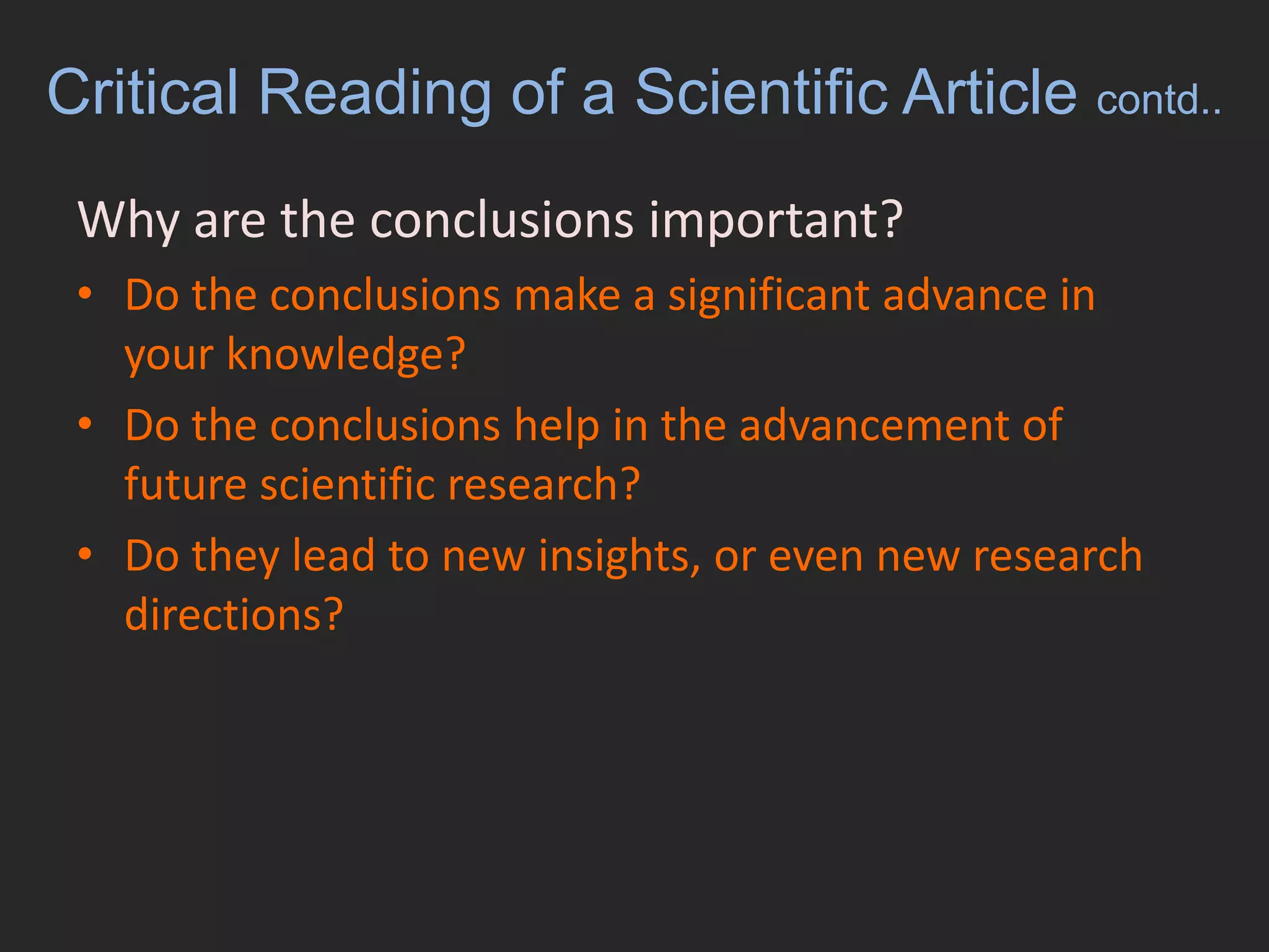 Critical Reading of a Scientific Article contd..Why are the conclusions important?	Do the conclusions make a significant advance in your knowledge? Do the conclusions help in the advancement of future scientific research? Do they lead to new insights, or even new research directions?