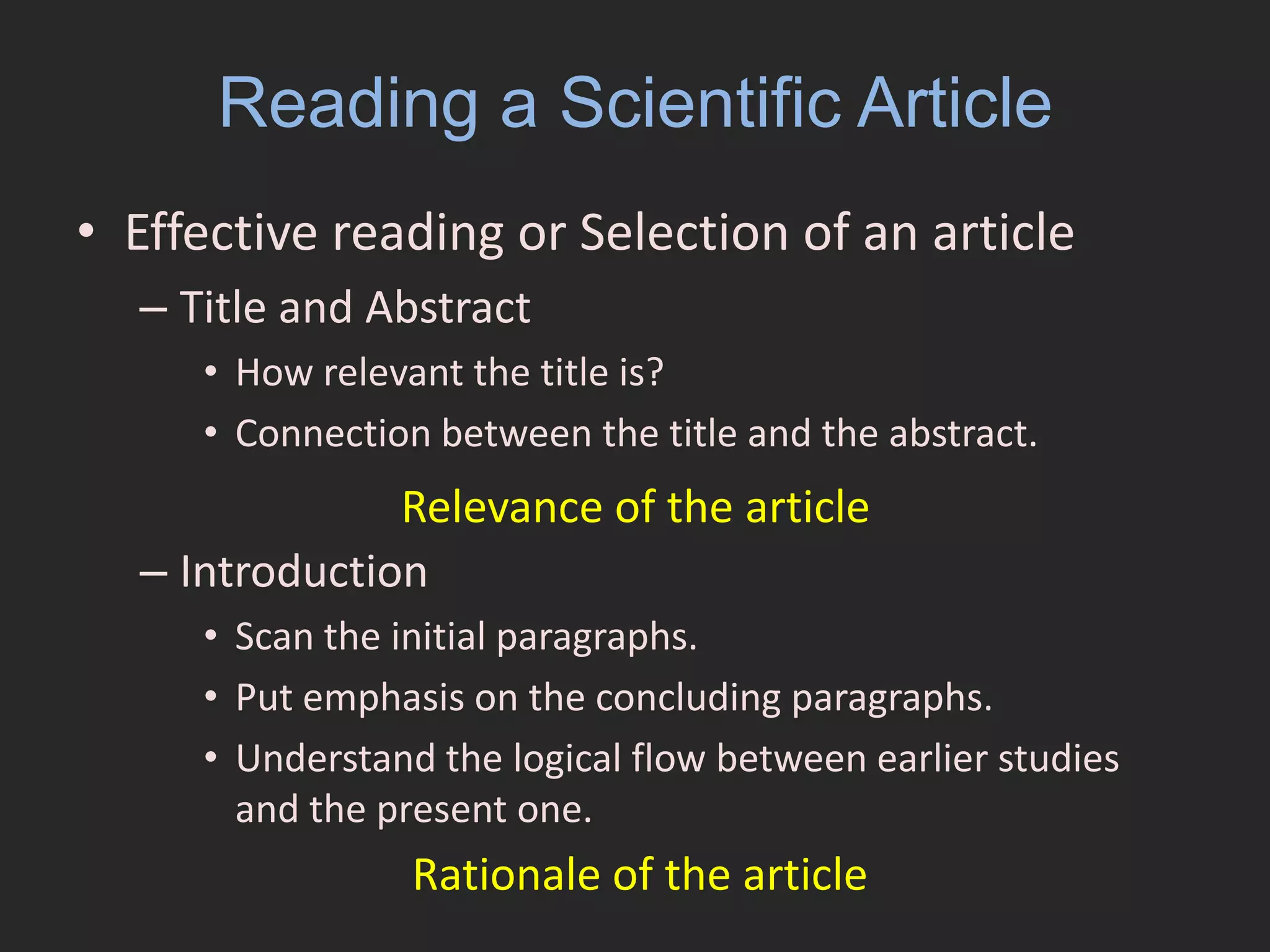 Reading a Scientific ArticleEffective reading or Selection of an article Title and AbstractHow relevant the title is?Connection between the title and the abstract. IntroductionScan the initial paragraphs.Put emphasis on the concluding paragraphs.Understand the logical flow between earlier studies and the present one.Relevance of the article Rationale of the article 