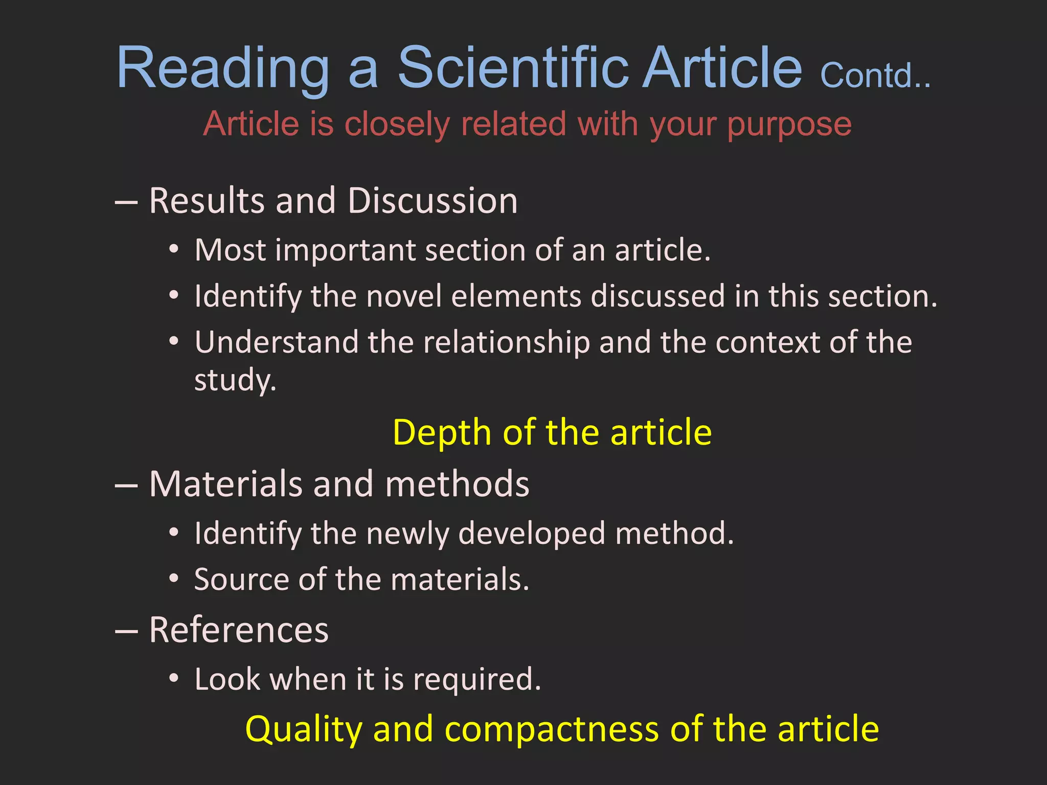 Reading a Scientific Article Contd..Article is closely related with your purposeResults and DiscussionMost important section of an article.Identify the novel elements discussed in this section.Understand the relationship and the context of the study.Materials and methodsIdentify the newly developed method.Source of the materials.ReferencesLook when it is required.Depth of the article Quality and compactness of the article 