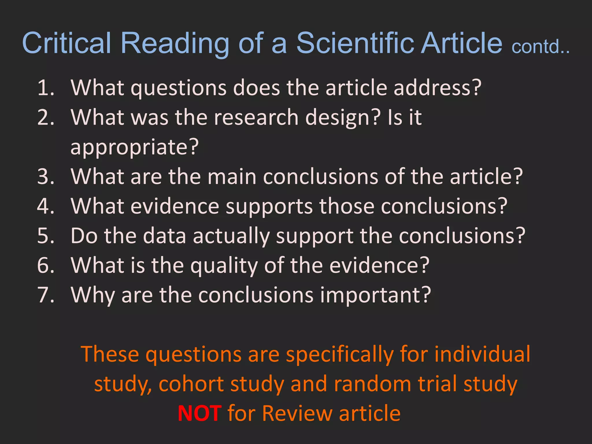 Critical Reading of a Scientific Article contd..What questions does the article address?What was the research design? Is it appropriate? What are the main conclusions of the article?What evidence supports those conclusions?Do the data actually support the conclusions?What is the quality of the evidence?Why are the conclusions important?These questions are specifically for individual study, cohort study and random trial studyNOT for Review article