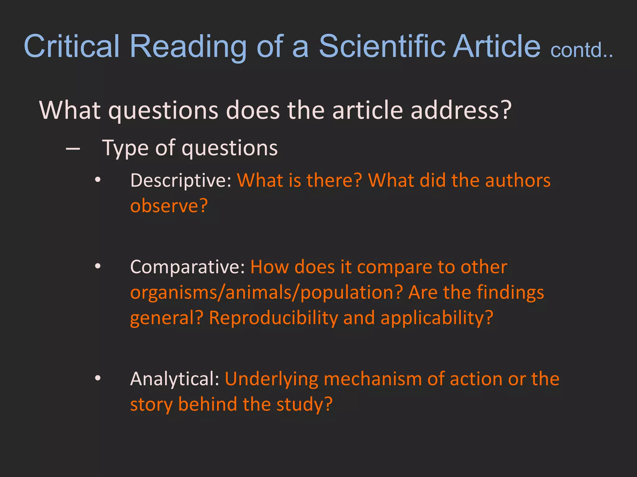 Critical Reading of a Scientific Article contd..What questions does the article address?Type of questionsDescriptive: What is there? What did the authors observe?Comparative: How does it compare to other organisms/animals/population? Are the findings general? Reproducibility and applicability?Analytical: Underlying mechanism of action or the story behind the study?