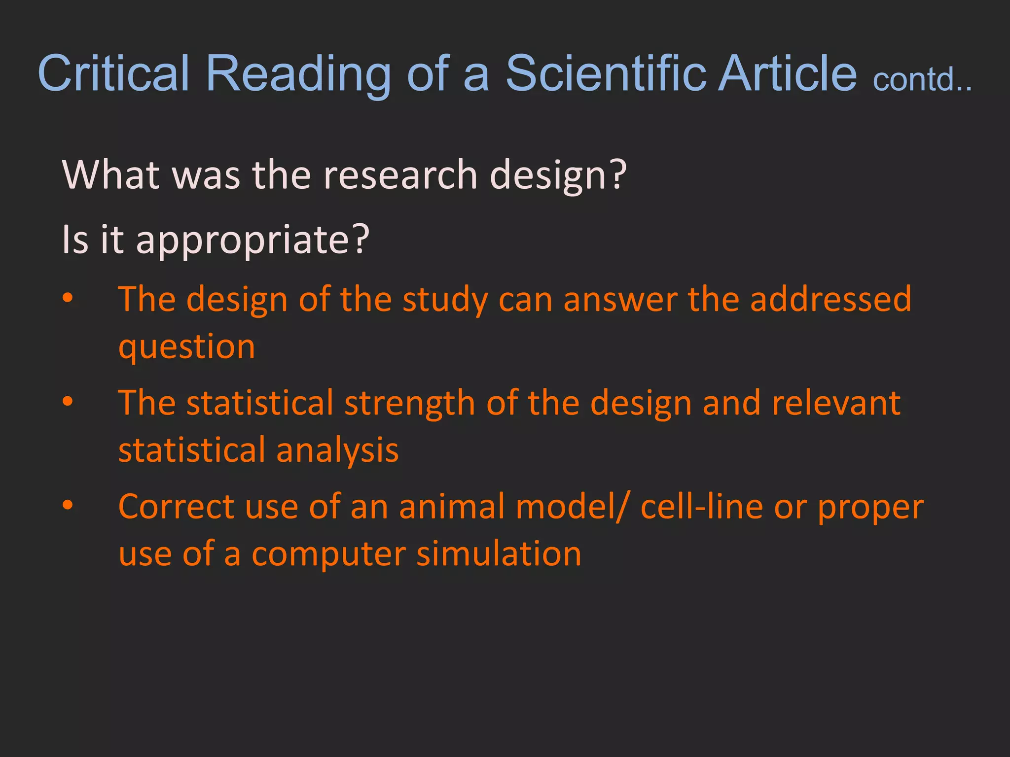 Critical Reading of a Scientific Article contd..What was the research design? Is it appropriate? 	The design of the study can answer the addressed questionThe statistical strength of the design and relevant statistical analysisCorrect use of an animal model/ cell-line or proper use of a computer simulation  