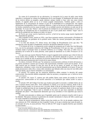 TEORÍA DE LA LEY
En contra de la pretensión de sus adversarios, la concepción de la causa de pedir como hecho
específico y excluyente no vulnera los fundamentos de la cosa juzgada. El fundamento del interés social
de no renovar pleitos ya juzgados, queda indemne: porque cuando se hace valer una causa remota
distinta, el segundo pleito ya no es el mismo juzgado anteriormente. También queda a salvo el
fundamento de la conveniencia de sustraer al juez de la posibilidad de la contradicción: ésta supone
afirmaciones incompatibles frente a cuestiones idénticas, y aquí no las hay por la diferencia sustancial de
los hechos constitutivos de las causas de pedir: en su realidad concreta son distintos en cada una de las
demandas. Si el juez dice “blanco” ante la petición de nulidad de un acto fundamentada en el error, no
hay peligro de contradicción por la circunstancia de que el juez pueda decir mañana “negro” ante la
petición de nulidad del acto basada en el dolo o la fuerza.
d) Teoría que acoge nuestra legislación positiva: ¿Cuál de las teorías acoge nuestra legislación?
Hay disparidad de opiniones.
Don Leopoldo Urrutia, muerto en 1936, y que fuera eminente maestro, jurisconsulto y Presidente de
la Corte Suprema, era partidario de la primera teoría. Daba dos razones principales para apoyar su
manera de pensar:
1ª La letra del artículo 177, último inciso, del Código de Procedimiento Civil, que dice: “Se
entiende por causa de pedir el fundamento inmediato del derecho deducido en juicio”, y
2ª La historia de la ley. La disposición recién copiada fue propuesta por el señor don José Bernardo
Lira, uno de los principales redactores del Código de Procedimiento Civil que nos rige, y se mantuvo
incólume desde el principio hasta su inclusión definitiva en el Código. Pues bien, el señor Lira era
partidario de la teoría de la causa próxima, como queda de manifiesto en su libro Prontuario de los
Juicios .1
Los que creen que nuestro Derecho Positivo acoge la segunda teoría sostienen que si bien la letra de
la ley resulta clara al hablar de “fundamento inmediato del derecho deducido en juicio”, no ocurre lo
mismo con el sentido de ella en presencia de diversas disposiciones del Código de Procedimiento Civil,
que dan base para pronunciarse por la teoría de la causa remota.
En efecto, el artículo 160 dice que “las sentencias se pronunciarán conforme al mérito del proceso, y
no podrán extenderse a puntos que no hayan sido expresamente sometidos a juicio por las partes”. Si un
fallo resolvió que un contrato es nulo por error de una de las partes, no puede, en virtud de esta
disposición, extenderse a otros vicios del consentimiento que no fueron debatidos en el juicio. El juez no
puede pronunciarse sobre ellos y menos debe entenderse que fallando sobre una clase de vicio falla sobre
todos los demás, que no fueron sometidos a su conocimiento.
El artículo 170 expresa que las sentencias definitivas deben contener la decisión del asunto
controvertido. Esta decisión deberá comprender todas las acciones y excepciones que se hubieren hecho
valer en el juicio.
El artículo 318, inciso 2º, expresa que sólo podrán fijarse como puntos de prueba los hechos
substanciales controvertidos en los escritos anteriores a la resolución que ordena recibir la causa a
prueba.
El artículo 1691 del Código Civil dice que el plazo para pedir la rescisión o nulidad relativa de un
acto o contrato durará cuatro años. “Este cuadrienio se contará, en el caso de violencia, desde el día en
que ésta hubiere cesado; en el caso de error o de dolo, desde el día de la celebración del acto o contrato.
Cuando la nulidad proviene de una incapacidad legal, se contará el cuadrienio desde el día en que haya
cesado esta incapacidad. Todo lo cual se entiende en los casos en que leyes especiales no hubieren
designado otro plazo”. Esta disposición demuestra que la ley considera el vicio específico que causa la
nulidad.
De todos estos preceptos se deduce que el legislador quiere que la sentencia resuelva sólo lo que se
ha debatido. Mal parece entonces la pretensión de extender tácitamente la fuerza del fallo a puntos que
no se han sometido al conocimiento del juez.
Dentro de nuestra jurisprudencia, ambas teorías han tenido eco. Por vía de ejemplo, podemos citar
una sentencia de 1910, redactada por don Leopoldo Urrutia, en la que se declara que causa de pedir es,
en concepto de la ley, la causa próxima.2
Pero un fallo de 1927 acoge la segunda doctrina que considera
la causa remota.3
1
Tomo I de la obra, edición de 1880, pp. 289 y ss.
2
Revista de Derecho y Jurisprudencia, tomo VIII, segunda parte, sección primera, p. 459.
3
Revista de Derecho y Jurisprudencia, tomo XXV, segunda parte, sección primera, p. 579.
Dislexia Virt u a l 109
 