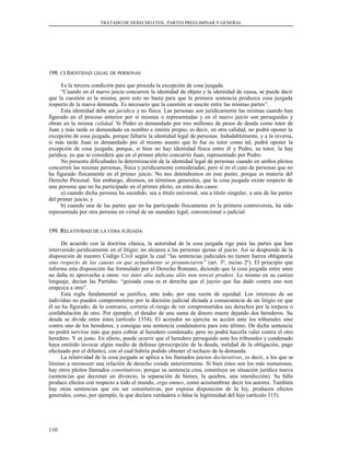 TRATADO DE DERECHO CIVIL. PARTES PREELIMINAR Y GENERAL
198.198. CC) I) IDENTIDADDENTIDAD LEGALLEGAL DEDE PERSONASPERSONAS
Es la tercera condición para que proceda la excepción de cosa juzgada.
“Cuando en el nuevo juicio concurren la identidad de objeto y la identidad de causa, se puede decir
que la cuestión es la misma; pero esto no basta para que la primera sentencia produzca cosa juzgada
respecto de la nueva demanda. Es necesario que la cuestión se suscite entre las mismas partes”.
Esta identidad debe ser jurídica y no física. Las personas son jurídicamente las mismas cuando han
figurado en el proceso anterior por sí mismas o representadas y en el nuevo juicio son perseguidas y
obran en la misma calidad. Si Pedro es demandado por tres millones de pesos de deuda como tutor de
Juan y más tarde es demandado en nombre e interés propio, es decir, en otra calidad, no podrá oponer la
excepción de cosa juzgada, porque faltaría la identidad legal de personas. Indudablemente, y a la inversa,
si más tarde Juan es demandado por el mismo asunto que lo fue su tutor como tal, podrá oponer la
excepción de cosa juzgada, porque, si bien no hay identidad física entre él y Pedro, su tutor, la hay
jurídica, ya que se considera que en el primer pleito concurrió Juan, representado por Pedro.
No presenta dificultades la determinación de la identidad legal de personas cuando en ambos pleitos
concurren las mismas personas, física y jurídicamente consideradas; pero sí en el caso de personas que no
ha figurado físicamente en el primer juicio. No nos detendremos en este punto, porque es materia del
Derecho Procesal. Sin embargo, diremos, en términos generales, que la cosa juzgada existe respecto de
una persona que no ha participado en el primer pleito, en estos dos casos:
a) cuando dicha persona ha sucedido, sea a título universal, sea a título singular, a una de las partes
del primer juicio, y
b) cuando una de las partes que no ha participado físicamente en la primera controversia, ha sido
representada por otra persona en virtud de un mandato legal, convencional o judicial.
199. R199. RELATIVIDADELATIVIDAD DEDE LALA COSACOSA JUZGADAJUZGADA
De acuerdo con la doctrina clásica, la autoridad de la cosa juzgada rige para las partes que han
intervenido jurídicamente en el litigio; no alcanza a las personas ajenas al juicio. Así se desprende de la
disposición de nuestro Código Civil según la cual “las sentencias judiciales no tienen fuerza obligatoria
sino respecto de las causas en que actualmente se pronunciaren” (art. 3º, inciso 2º). El principio que
informa esta disposición fue formulado por el Derecho Romano, diciendo que la cosa juzgada entre unos
no daña ni aprovecha a otros: res inter alio iudicata aliis non norcet prodest. Lo mismo en su castizo
lenguaje, decían las Partidas: “guisada cosa es et derecha que el juyzio que fue dado contra uno non
empezca a otro”.
Esta regla fundamental se justifica, ante todo, por una razón de equidad. Los intereses de un
individuo no pueden comprometerse por la decisión judicial dictada a consecuencia de un litigio en que
él no ha figurado; de lo contrario, correría el riesgo de ver comprometidos sus derechos por la torpeza o
confabulación de otro. Por ejemplo, el deudor de una suma de dinero muere dejando dos herederos. Su
deuda se divide entre éstos (artículo 1354). El acreedor no ejercita su acción ante los tribunales sino
contra uno de los herederos, y consigue una sentencia condenatoria para este último. De dicha sentencia
no podrá servirse más que para cobrar al heredero condenado; pero no podrá hacerla valer contra el otro
heredero. Y es justo. En efecto, puede ocurrir que el heredero perseguido ante los tribunales y condenado
haya omitido invocar algún medio de defensa (prescripción de la deuda, nulidad de la obligación, pago
efectuado por el difunto), con el cual habría podido obtener el rechazo de la demanda.
La relatividad de la cosa juzgada se aplica a los llamados juicios declarativos, es decir, a los que se
limitan a reconocer una relación de derecho creada anteriormente. Si bien éstos son los más numerosos,
hay otros pleitos llamados constitutivos, porque su sentencia crea, constituye un situación jurídica nueva
(sentencias que decretan un divorcio, la separación de bienes, la quiebra, una interdicción). Su fallo
produce efectos con respecto a todo el mundo, erga omnes, como acostumbran decir los autores. También
hay otras sentencias que sin ser constitutivas, por expresa disposición de la ley, producen efectos
generales, como, por ejemplo, la que declara verdadera o falsa la legitimidad del hijo (artículo 315).
110
 