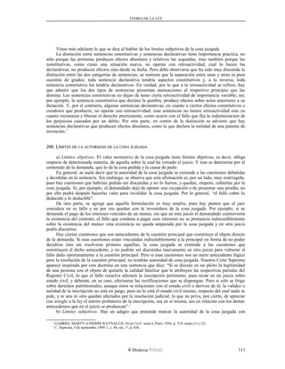 TEORÍA DE LA LEY
Véase más adelante lo que se dice al hablar de los límites subjetivos de la cosa juzgada.
La distinción entre sentencias constitutivas y sentencias declarativas tiene importancia práctica, no
sólo porque las primeras producen efectos absolutos y relativos las segundas, sino también porque las
constitutivas, como crean una situación nueva, no operan con retroactividad, cual lo hacen las
declarativas; no producen efectos sino desde su fecha. Pero debe observarse que ha sido muy discutida la
distinción entre las dos categorías de sentencias; se sostiene que la separación entre unas y otras es pura
cuestión de grados; toda sentencia declarativa tendría aspectos constitutivos y, a la inversa, toda
sentencia constitutiva los tendría declarativos. En verdad, por lo que a la retroactividad se refiere, hay
que admitir que los dos tipos de sentencias presentan atenuaciones al respectivo principio que las
domina. Las sentencias constitutivas no dejan de tener cierta retroactividad de importancia variable; así,
por ejemplo, la sentencia constitutiva que declara la quiebra, produce efectos sobre actos anteriores a su
dictación. Y, por el contrario, algunas sentencias declarativas, en cuanto a ciertos efectos constitutivos o
creadores que producen, no operan con retroactividad; esas sentencias no tienen retroactividad sino en
cuanto reconocen y liberan el derecho preexistente, como ocurre con el fallo que fija la indemnización de
los perjuicios causados por un delito. Por otra parte, en contra de la distinción se advierte que hay
sentencias declarativas que producen efectos absolutos, como la que declara la nulidad de una patente de
invención.1
200. L200. LÍMITESÍMITES DEDE LALA AUTORIDADAUTORIDAD DEDE LALA COSACOSA JUZGADAJUZGADA
a) Límites objetivos. El valor normativo de la cosa juzgada tiene límites objetivos, es decir, obliga
respecto de determinada materia, de aquella sobre la cual ha versado el juicio. Y ésta se determina por el
contenido de la demanda, que lo da la cosa pedida y la causa de pedir.
En general, se suele decir que la autoridad de la cosa juzgada se extiende a las cuestiones debatidas
y decididas en la sentencia. Sin embargo, se observa que esta afirmación es, por un lado, muy restringida,
pues hay cuestiones que habrían podido ser discutidas y no lo fueron, y quedan, empero, cubiertas por la
cosa juzgada. Si, por ejemplo, el demandado dejó de oponer una excepción o de presentar una prueba, no
por ello podrá después hacerlas valer para invalidar la cosa juzgada. Por lo general, “el fallo cubre lo
deducido y lo deducible”.
De otra parte, se agrega que aquella formulación es muy amplia, pues hay puntos que el juez
considera en su fallo y no por eso quedan con la investidura de la cosa juzgada. Por ejemplo, si se
demanda el pago de los intereses vencidos de un mutuo, sin que en este juicio el demandado controvierta
la existencia del contrato, el fallo que condena a pagar esos intereses no se pronuncia indiscutiblemente
sobre la existencia del mutuo: esta existencia no queda amparada por la cosa juzgada y en otro juicio
podrá discutirse.
Hay ciertas cuestiones que son antecedentes de la cuestión principal que constituye el objeto directo
de la demanda. Si esas cuestiones están vinculadas indisolublemente a la principal en forma de no poder
decidirse ésta sin resolverse primero aquéllas, la cosa juzgada se extiende a las cuestiones que
constituyen el dicho antecedente, y no podrán ser discutidas nuevamente en otro juicio para vulnerar el
fallo dado oportunamente a la cuestión principal. Pero si esas cuestiones son un mero antecedente lógico
para la resolución de la cuestión principal, no tendrán autoridad de cosa juzgada. Nuestra Corte Suprema
aparece inspirada por esta doctrina en una sentencia que dice: “Si se discute en un pleito la legitimidad
de una persona con el objeto de quitarle la calidad familiar que le atribuyen las respectivas partidas del
Registro Civil, lo que el fallo resuelva afectará la inscripción pertinente, pues recae en un juicio sobre
estado civil, y deberán, en su caso, efectuarse las rectificaciones que se dispongan. Pero si sólo se litiga
sobre derechos patrimoniales, aunque éstos se relacionen con el estado civil o deriven de él, la validez o
nulidad de la inscripción no está en juego, pues no lo está el estado civil mismo, respecto del cual nada se
pide, y ni una ni otro quedan afectados por la resolución judicial, lo que no priva, por cierto, de apreciar
con arreglo a la ley el mérito probatorio de la inscripción, sea en sí misma, sea en relación con los demás
antecedentes que en el juicio se produzcan”.1
b) Límites subjetivos. Hay un adagio que pretende marcar la autoridad de la cosa juzgada con
1
GABRIEL MARTY et PIERRE RAYNAULD, Droit Civil, tomo I, París, 1956, p. 318, notas (1) y (2).
1
C. Suprema, 4 de septiembre 1949. r., t. 46, sec. 1ª, p. 836.
Dislexia Virt u a l 111
 