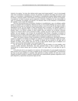 TRATADO DE DERECHO CIVIL. PARTES PREELIMINAR Y GENERAL
relación a los sujetos: “res inter alios iudicata tertiis neque nocet nequet prodest”, o sea, la cosa juzgada
entre otros no beneficia ni perjudica a terceros. En principio, la sentencia sólo obliga directamente a las
partes y a sus herederos o causahabientes; los herederos y causahabientes quedan ligados porque reciben
la relación o situación jurídica controvertida en la misma posición que tenían sus autores, los litigantes.
Causahabiente se llama la persona que ha adquirido un derecho u obligación de otra, denominada su
autor. El comprador, por ejemplo, con relación a los derechos sobre la cosa comprada, es causahabiente
del vendedor, y este es autor del comprador.
Pero hay otras personas que no son partes, herederos ni causahabientes y que, sin embargo, quedan
sujetas a lo juzgado entre los litigantes. Respecto de ellos, la cosa juzgada despliega una eficacia refleja.
Se trata de terceros que son titulares de una relación jurídica conexa con la que ha sido objeto de fallo o
dependiente de ella. Así, por ejemplo, el fallo pronunciado entre el acreedor y un codeudor solidario y
que declara nula la obligación, libera a los demás codeudores. Por el contrario, la eficacia refleja no se
produce frente a los terceros extraños al juicio cuando ellos son titulares de un derecho autónomo
respecto a la relación sobre la cual se pronunció el fallo, y puedan, por tanto, recibir de éste un perjuicio
jurídico. Así, por ejemplo, si en el juicio de reivindicación entre Primus y Secundus se reconoce el
dominio de la cosa al último, nada impide que un tercero extraño al juicio que pretende tener un título no
dependiente del que se discutió en éste, entable acción reivindicatoria respecto a la misma cosa.
Nótese: hay sujetos a quienes el fallo no perjudica ni beneficia jurídicamente; ellos deben limitarse a
respetar lo juzgado en el sentido de atemperar su conducta a la situación declarada o fijada por aquél.
Son los llamados terceros indiferentes. Por ejemplo, al deudor de una sucesión le da igual que el
heredero sea Pedro, Juan o Diego; pero una vez que el fallo judicial declara que el verdadero es el
primero, necesariamente deberá pagar a éste si quiere pagar bien.
Por fin, parece de más advertir que desde el punto de vista del respeto a la cosa juzgada, como
situación jurídica declarada oficialmente, ella tiene autoridad frente a todo el mundo y debe ser
reconocida de la misma manera que un contrato válido lo es para todos y no sólo para los que lo
pactaron.
c) Localización de la cosa juzgada en la sentencia. Se ha discutido si la cosa juzgada resulta de la
parte resolutiva de la sentencia o de todo el complejo de ésta, incluso los considerandos o razonamientos
que hace el juez para establecer su mandato. Hay opiniones en ambos sentidos. En todo caso, la cosa
juzgada sólo puede extenderse a aquellos considerandos que sustancialmente guardan congruencia con la
parte dispositiva y representan una premisa lógica de ésta.
112
 