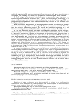 carácter de la generalidad de la costumbre y tampoco llenan el requisito de la opinio necessitatis propio
de la última. Todo lo anterior no se opone a que un simple uso pueda ser el germen de una costumbre.
b) Desde antiguo se ha subrayado la distinción entre uso y costumbre, según lo prueban, por
ejemplo, las sentencias francesas de los siglos XIII y XIV que separan las coutumes de los usages. En el
mismo sentido, atribuyen valor normativo a la costumbre y no al uso las Siete Partidas (siglo XIII), ese
cuerpo legal calificado por alguien1
como “una enciclopedia en que, a través de las leyes, se trata de todas
las relaciones humanas”.
Debe advertirse que la terminología no ha alcanzado justeza unívoca. Suele hablarse de uso para
referirse a la costumbre y de ésta para aludir aquél. Y algunos, cuando quieren marcar la diferencia,
dicen uso normativo o costumbre normativa para referirse a la costumbre propiamente tal, y uso
interpretativo o integrativo o costumbre interpretativa o integrativa para considerar el verdadero uso.
c) Los usos propiamente dichos, individuales o contractuales, desempeñan diversas funciones.
Algunos sirven para aclarar o interpretar la voluntad contractual (usos interpretativos). A estos se refiere
el Código Civil, por ejemplo, al señalar que las cláusulas de un contrato podrán interpretarse por la
aplicación práctica que las partes hayan hecho de las cláusulas de otro contrato celebrado entre ellas y
sobre la misma materia (art. 1564). Otros usos sirven para integrar o completar la voluntad contractual
que no se ha pronunciado sobre un punto determinado (usos integrativos o supletivos). El Código Civil
establece como consecuencia del principio de que los contratos deben ejecutarse de buena fe, que ellos
obligan no sólo a lo que expresan en sus cláusulas, sino a todas las cosas que emanan precisamente de la
naturaleza de la obligación, o que por la ley o la costumbre pertenecen a ella (art. 1546); alude al uso
integrativo, llamado también por algunos costumbre integrativa del contrato. Del mismo modo, se refiere
al uso integrativo el Código Civil al disponer que “las cláusulas de uso común se presumen aunque no se
expresen (art. 1563, inc. 2º).
d) Los usos contractuales son obligatorios en virtud del contrato con el cual la ley los relaciona; no
constituyen por sí mismos una fuente de normas, al revés de lo que ocurre con la costumbre verdadera o
uso normativo. Como la costumbre según el Código Civil chileno constituye derecho, norma jurídica, en
los casos en que la ley se remite a ella (C. Civil, art. 2º), resulta que la infracción por el juez de esa
costumbre es causal del recurso de casación en el fondo; pero no lo es la violación de los usos
contractuales, que no son normas jurídicas, reglas de general obligatoriedad. Sin embargo, si se llega a
estimar que la ley del contrato, lo establecido por las partes, es susceptible del recurso de casación, la
prescindencia o errónea aplicación por el juez de un uso contractual que fijara la ley del contrato, podría
servir de base a dicho recurso.
203. C203. CLASIFICACIÓNLASIFICACIÓN
La costumbre admite diversas clasificaciones, según sea el punto de vista a que se atienda.
Tomando como base el factor territorial en que impera, puede dividirse en general (la que rige en
todo el territorio de un Estado), y local (la que se observa en determinado lugar).
De acuerdo con el país en que se practique, la costumbre es nacional o extranjera.
Según sea su relación con la ley, la costumbre es contra la ley (contra legem), fuera de la ley
(praeter legem) y según la ley (secundum legem).
204. C204. COSTUMBREOSTUMBRE CONTRACONTRA LEGEMLEGEM,, PRAETERPRAETER LEGEMLEGEM YY SECUNDUMSECUNDUM LEGEMLEGEM
La primera es la que introduce una norma destructora de la ley antigua, ya sea proclamando su
inobservancia, ya sea imponiendo una conducta diferente de la establecida por la ley. En cualquiera de
estas dos formas conduce al desuso de la norma legislativa.
La costumbre praeter legem es la que rige un asunto sobre el cual no hay ley.
Costumbre secundum legem es la que adquiere el carácter de norma jurídica en razón de llamarla la
propia ley a regir una materia dada.
1
Nos referimos al literato y notable filólogo español Antonio García Solalinde (1892-1937), que, precedidos de admirables
comentarios, publicó estudios sobre las obras de Alfonso el Sabio, de Berceo, etc.
Dislexia Virt u a l114
 
