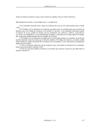 TEORÍA DE LA LEY
mismo en materia comercial, en que, como veremos en seguida, reina un criterio restrictivo.
208. D208. DIFERENCIASIFERENCIAS ENTREENTRE LALA COSTUMBRECOSTUMBRE CIVILCIVIL YY LALA MERCANTILMERCANTIL
1) La costumbre mercantil entra a regir en el silencio de la ley; la civil, sólo cuando la ley se remite
a ella.
2) El Código Civil no determina los requisitos que debe reunir la costumbre para que sea fuente de
Derecho; pero si el Código de Comercio, en su artículo 4º, que dice: “Las costumbres mercantiles suplen
el silencio de la ley, cuando los hechos que las constituyen son uniformes, públicos, generalmente
ejecutados en la República o en una determinada localidad, y reiterados por un largo espacio de tiempo,
que se apreciará prudencialmente por los juzgados de comercio.
3) El Código Civil no determina los medios por los cuales debe probarse la costumbre; de modo que
pueden emplearse todos los medios que el Derecho establece. El Código de Comercio, en cambio, señala
taxativamente los medios de prueba de la existencia de la costumbre, la cual “sólo podrá ser probada por
alguno de estos medios:
“1º Por un testimonio fehaciente de dos sentencias que, aseverando la existencia de la costumbre,
hayan sido pronunciadas conforme a ella”;
“2º Por tres escrituras públicas anteriores a los hechos que motivan el juicio en que debe obrar la
prueba” (artículo 5º).
Dislexia Virt u a l 117
 