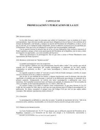 CAPITULO XII
PROMULGACION Y PUBLICACION DE LA LEY
209. G209. GENERALIDADESENERALIDADES
La ley debe formarse según los preceptos que señala la Constitución y que se estudian en el ramo
correspondiente. Aquí sólo toca recordar que para hacer obligatoria la ley no basta el voto conforme de la
Cámara de Diputados y del Senado, y tampoco la sanción del Presidente de la República, es decir, el acto
por el cual éste, en su calidad de poder colegislador, presta su adhesión al proyecto de la ley aprobado por
el Parlamento. Para que la ley sea obligatoria se requiere que sea promulgada y publicada.
Con la sanción termina la primera fase de la ley, en cuya elaboración tiene exclusiva injerencia el
Poder Legislativo, porque si bien existe participación del Presidente de la República, éste la tiene a título
de integrante de aquel poder, y no como miembro del Ejecutivo.
Ahora nos referiremos a la promulgación, fase en que entra a actuar el Primer Mandatario como
representante del Poder Ejecutivo.
210. D210. DIVERSASIVERSAS ACEPCIONESACEPCIONES DEDE ““PROMULGACIÓNPROMULGACIÓN””
La palabra promulgación tiene dos acepciones.
En una significa “publicar una cosa solemnemente, hacerla saber a todos”. Este sentido, que está de
acuerdo con el origen etimológico del vocablo (promulgare), es empleado en las leyes cuando,
ordenándose su ejecución, se dice: “…por tanto, promúlguese y llévese a efecto como ley de la
República”.
La segunda acepción se refiere al “acto por el cual el Jefe de Estado atestigua o certifica al cuerpo
social la existencia de la ley y ordena su ejecución”.
Hoy en día, la casi totalidad de los autores, y algunas legislaciones como la alemana, dan este solo
significado a la palabra que nos preocupa, y reservan la de publicación para denotar el contenido de la
primera acepción. Antiguamente, no ocurría otro tanto: promulgación y publicación eran voces
sinónimas. Así lo prueban numerosas leyes: en Francia, por ejemplo, la ordenanza de 27 de noviembre de
1816; en España, la Novísima Recopilación (Ley 12, título 2, libro III), etc.
En nuestro Código Civil había al respecto cierto confusionismo, al que puso término la Ley Nº
9.400, de 6 de octubre de 1949; dejó en claro que son cosas distintas para el Código la promulgación y la
publicación. En efecto, reemplazó el antiguo texto del Código Civil por otro en que separa ambos
conceptos. Más adelante reproducimos dicho artículo 6º.
211. C211. CONCEPTOONCEPTO
La promulgación ya definida es, como dice un autor,1
la partida de nacimiento de la ley: “ella le da
existencia cierta, auténtica, incontestable y la reviste de la fuerza coercitiva de que antes carecía”.
212. F212. FÓRMULASÓRMULAS DEDE PROMULGACIÓNPROMULGACIÓN
La Carta Fundamental (art. 32, Nº 1º) que dispone que es atribución especial del Presidente de la
República “concurrir a la formación de las leyes con arreglo a la Constitución, sancionarlas y
1
BAUDRY LACANTINERIE, Précis de Droit Civil, tomo I, párrafo 32.
Dislexia Virt u a l 119
 