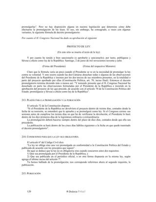 promulgarlas”. Pero no hay disposición alguna en nuestra legislación que determine cómo debe
efectuarse la promulgación de las leyes. El uso, sin embargo, ha consagrado, a veces con algunas
variantes, la siguiente fórmula de decreto promulgatorio:
Por cuanto el H. Congreso Nacional ha dado su aprobación al siguiente
PROYECTO DE LEY:
(En este sitio se inserta el texto de la ley).
Y por cuanto he tenido a bien sancionarlo (o aprobarlo y sancionarlo); por tanto, publíquese y
llévese a efecto como ley de la República. Santiago, 2 de junio de mil novecientos noventa y ocho
(Firma del Presidente) (Firma del respectivo Ministro)
Claro que la fórmula varía un poco cuando el Presidente se ve en la necesidad de promulgar la ley
contra su voluntad. Y esto ocurre cuando las dos Cámaras desechan todas o algunas de las observaciones
del Presidente de la República e insisten por los dos tercios de sus miembros presentes, en la totalidad o
parte del proyecto aprobado por ellas (Constitución Política, art. 70, inciso final). Entonces el decreto
promulgatorio termina diciendo más o menos así: “Y teniendo presente que el H. Congreso Nacional ha
desechado en parte las observaciones formuladas por el Presidente de la República e insistido en la
aprobación del proyecto de ley que precede, de acuerdo con el artículo 70 de la Constitución Política del
Estado, promúlguese y llévese a efecto como ley de la República”.
213. P213. PLAZOSLAZOS PARAPARA LALA PROMULGACIÓNPROMULGACIÓN YY LALA PUBLICACIÓNPUBLICACIÓN
El artículo 72 de la Constitución dispone:
“Si el Presidente de la República no devolviere el proyecto dentro de treinta días, contados desde la
fecha de su remisión, se entenderá que lo aprueba y se promulgará como ley. Si el Congreso cerrare sus
sesiones antes de cumplirse los treinta días en que ha de verificarse la devolución, el Presidente lo hará
dentro de los diez primeros días de la legislatura ordinaria o extraordinaria.
La promulgación deberá hacerse siempre dentro del plazo de diez días, contados desde que ella sea
procedente.
La publicación se hará dentro de los cinco días hábiles siguientes a la fecha en que quede tramitado
el decreto promulgatorio”.
214. C214. CONDICIONESONDICIONES PARAPARA QUEQUE LALA LEYLEY SEASEA OBLIGATORIAOBLIGATORIA
El artículo 6º del Código Civil dice:
“La ley no obliga sino una vez promulgada en conformidad a la Constitución Política del Estado y
publicada de acuerdo con los preceptos que siguen”.
De aquí se deduce que la ley no es obligatoria sino cuando concurren estos dos requisitos:
1) Que sea promulgada por el Presidente de la República, y
2) Que sea publicada en el periódico oficial, o en otra forma dispuesta en la misma ley, según
agrega el último inciso del artículo 7º.
Ya hemos hablado de la promulgación; nos corresponde referirnos ahora al segundo requisito, la
publicación.
215. P215. PUBLICACIÓNUBLICACIÓN
Dislexia Virt u a l120
 