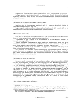 TEORÍA DE LA LEY
La publicación es el medio que se emplea para hacer llegar la ley a conocimiento de los individuos.
Es lógico que para exigir obedecimiento a la ley se proporcione el medio de conocerla. Nada sería
más tiránico ni más cruel, escribe un autor, que castigar a un hombre por haber desobedecido una ley que
no ha podido conocer.
216. D216. DIFERENCIASIFERENCIAS ENTREENTRE LALA PROMULGACIÓNPROMULGACIÓN YY LALA PUBLICACIÓNPUBLICACIÓN
La primera tiene por objeto atestiguar la existencia de la ley y ordenar su ejecución; la segunda, en
cambio, persigue dar a conocer el texto legal.
La promulgación se efectúa mediante un decreto y la publicación resulta de la inserción de la ley en
el periódico oficial o de su notificación a las personas en otra forma especial.
217. F217. FORMASORMAS DEDE PUBLICACIÓNPUBLICACIÓN
Sería ideal que el contenido de la ley fuera notificado a cada persona individualmente. Pero razones
obvias nos indican la imposibilidad de practicar este procedimiento.
Antiguamente, se daba a conocer la ley por inscripción del texto en bronce o mármol y su
exposición en un lugar público.
También se empleaba la publicación por bandos. Bando es el anuncio público de una cosa, hecho
por persona autorizada, o por voz de pregonero.1
Un funcionario especial o un notario, acompañado de
escolta militar, al son de clarines y tambores, leía la ley en los lugares más concurridos.
Otro medio de notificar la ley era por carteles, o sea, papeles que contenían el texto legal y que se
fijaban en los principales parajes públicos.
En la actualidad, los Estados han adoptado generalmente la publicación por medio de la prensa y,
con este objeto, existe en cada país un periódico, órgano oficial del Gobierno, en el que se insertan las
leyes y demás disposiciones generales de la autoridad e incluso algunas de interés particular como los
decretos que conceden pensiones de gracias.
218. P218. PUBLICACIÓNUBLICACIÓN DEDE LASLAS LEYESLEYES ENEN CCHILEHILE
En nuestro país, la publicación de las leyes debe hacerse mediante su inserción en el Diario Oficial.
Para todos los efectos legales, la fecha de la ley es la de su publicación en el Diario Oficial (artículo 7º).
Este diario, creado por decreto de 15 de noviembre de 1876, comenzó a aparecer el 1º de marzo de
1877. Con anterioridad, diversos periódicos fueron empleados sucesivamente como órgano oficial.1
En casos especiales puede también usarse otra forma de publicación. En efecto, el Código agrega:
“Sin embargo, en cualquiera ley podrán establecerse reglas diferentes sobre su publicación y sobre la
fecha o fechas en que haya de entrar en vigencia” (artículo 7º, inciso final). En virtud de este precepto,
podría publicarse una ley por bandos, carteles, etc. El Código Civil y otros no fueron publicados en el
periódico oficial, sino en tomos que se vendieron a precios módicos para ponerlos al alcance del mayor
número posible de personas. Este temperamento, que tiene apoyo legal en la última parte de la
disposición citada, se explica por la mayor comodidad que brinda en la consulta un trabajo extenso
presentado en forma de libro.
218-218-AA. C. CUÁNDOUÁNDO SESE HACEHACE OBLIGATORIAOBLIGATORIA LALA LEYLEY
1
ESCRICHE, Diccionario de Legislación.
1
1º Monitor Araucano; 2º La Gaceta de Gobierno de Chile, que después fue Gaceta de Santiago de Chile y Gaceta Ministerial
de Chile; 3º Boletín de Leyes y Decretos del Gobierno (que posteriormente se redujo a mera recopilación de normas legales), y 4º El
Araucano (17 de septiembre de 1830 - 25 de febrero de 1877).
De este último, fundado por el Gobierno de Chile, fue durante un tiempo codirector y después director único, don Andrés Bello.
Véase: ANDRÉS RILLÓN ROMANI, El Diario Oficial, Memoria de Licenciado, Santiago, 1960.
Dislexia Virt u a l 121
 
