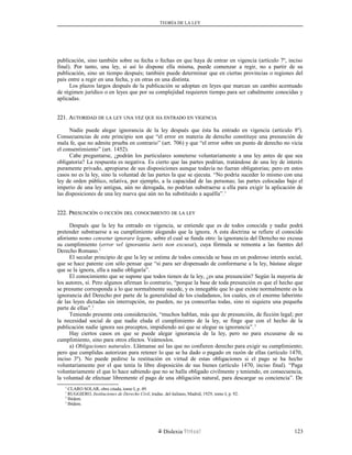 TEORÍA DE LA LEY
publicación, sino también sobre su fecha o fechas en que haya de entrar en vigencia (artículo 7º, inciso
final). Por tanto, una ley, si así lo dispone ella misma, puede comenzar a regir, no a partir de su
publicación, sino un tiempo después; también puede determinar que en ciertas provincias o regiones del
país entre a regir en una fecha, y en otras en una distinta.
Los plazos largos después de la publicación se adoptan en leyes que marcan un cambio acentuado
de régimen jurídico o en leyes que por su complejidad requieren tiempo para ser cabalmente conocidas y
aplicadas.
221. A221. AUTORIDADUTORIDAD DEDE LALA LEYLEY UNAUNA VEZVEZ QUEQUE HAHA ENTRADOENTRADO ENEN VIGENCIAVIGENCIA
Nadie puede alegar ignorancia de la ley después que ésta ha entrado en vigencia (artículo 8º).
Consecuencias de este principio son que “el error en materia de derecho constituye una presunción de
mala fe, que no admite prueba en contrario” (art. 706) y que “el error sobre un punto de derecho no vicia
el consentimiento” (art. 1452).
Cabe preguntarse, ¿podrán los particulares someterse voluntariamente a una ley antes de que sea
obligatoria? La respuesta es negativa. Es cierto que las partes podrían, tratándose de una ley de interés
puramente privado, apropiarse de sus disposiciones aunque todavía no fueran obligatorias; pero en estos
casos no es la ley, sino la voluntad de las partes la que se ejecuta. “No podría suceder lo mismo con una
ley de orden público, relativa, por ejemplo, a la capacidad de las personas; las partes colocadas bajo el
imperio de una ley antigua, aún no derogada, no podrían substraerse a ella para exigir la aplicación de
las disposiciones de una ley nueva que aún no ha substituido a aquélla”.1
222. P222. PRESUNCIÓNRESUNCIÓN OO FICCIÓNFICCIÓN DELDEL CONOCIMIENTOCONOCIMIENTO DEDE LALA LEYLEY
Después que la ley ha entrado en vigencia, se entiende que es de todos conocida y nadie podrá
pretender substraerse a su cumplimiento alegando que la ignora. A esta doctrina se refiere el conocido
aforismo nemo censetur ignorare legem, sobre el cual se funda otro: la ignorancia del Derecho no excusa
su cumplimiento (error vel ignorantia iuris non excusat), cuya fórmula se remonta a las fuentes del
Derecho Romano.1
El secular principio de que la ley se estima de todos conocida se basa en un poderoso interés social,
que se hace patente con sólo pensar que “si para ser dispensado de conformarse a la ley, bástase alegar
que se la ignora, ella a nadie obligaría”.
El conocimiento que se supone que todos tienen de la ley, ¿es una presunción? Según la mayoría de
los autores, sí. Pero algunos afirman lo contrario, “porque la base de toda presunción es que el hecho que
se presume corresponda a lo que normalmente sucede, y es innegable que lo que existe normalmente es la
ignorancia del Derecho por parte de la generalidad de los ciudadanos, los cuales, en el enorme laberinto
de las leyes dictadas sin interrupción, no pueden, no ya conocerlas todas, sino ni siquiera una pequeña
parte de ellas”.2
Teniendo presente esta consideración, “muchos hablan, más que de presunción, de ficción legal; por
la necesidad social de que nadie eluda el cumplimiento de la ley, se finge que con el hecho de la
publicación nadie ignora sus preceptos, impidiendo así que se alegue su ignorancia”.3
Hay ciertos casos en que se puede alegar ignorancia de la ley, pero no para excusarse de su
cumplimiento, sino para otros efectos. Veámoslos.
a) Obligaciones naturales. Llámanse así las que no confieren derecho para exigir su cumplimiento;
pero que cumplidas autorizan para retener lo que se ha dado o pagado en razón de ellas (artículo 1470,
inciso 3º). No puede pedirse la restitución en virtud de estas obligaciones si el pago se ha hecho
voluntariamente por el que tenía la libre disposición de sus bienes (artículo 1470, inciso final). “Paga
voluntariamente el que lo hace sabiendo que no se halla obligado civilmente y teniendo, en consecuencia,
la voluntad de efectuar libremente el pago de una obligación natural, para descargar su conciencia”. De
1
CLARO SOLAR, obra citada, tomo I, p. 49.
1
RUGGIERO, Instituciones de Derecho Civil, traduc. del italiano, Madrid, 1929, tomo I, p. 92.
2
Ibídem.
3
Ibídem.
Dislexia Virt u a l 123
 