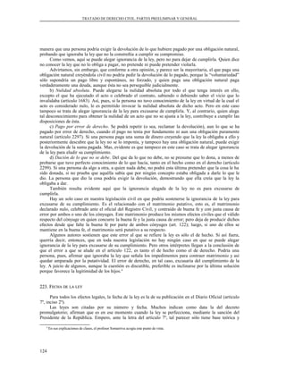 TRATADO DE DERECHO CIVIL. PARTES PREELIMINAR Y GENERAL
manera que una persona podría exigir la devolución de lo que hubiere pagado por una obligación natural,
probando que ignoraba la ley que no la constreñía a cumplir su compromiso.
Como vemos, aquí se puede alegar ignorancia de la ley, pero no para dejar de cumplirla. Quien dice
no conocer la ley que no lo obliga a pagar, no pretende ni puede pretender violarla.
Advirtamos, sin embargo, que conforme a otra opinión, y parece ser la mayoritaria, el que paga una
obligación natural creyéndola civil no podría pedir la devolución de lo pagado, porque la “voluntariedad”
sólo supondría un pago libre y espontáneo, no forzado, y quien paga una obligación natural paga
verdaderamente una deuda, aunque ésta no sea perseguible judicialmente.
b) Nulidad absoluta. Puede alegarse la nulidad absoluta por todo el que tenga interés en ello,
excepto el que ha ejecutado el acto o celebrado el contrato, sabiendo o debiendo saber el vicio que lo
invalidaba (artículo 1683). Así, pues, si la persona no tuvo conocimiento de la ley en virtud de la cual el
acto es considerado nulo, le es permitido invocar la nulidad absoluta de dicho acto. Pero en este caso
tampoco se trata de alegar ignorancia de la ley para excusarse de cumplirla. Y, al contrario, quien alega
tal desconocimiento para obtener la nulidad de un acto que no se ajusta a la ley, contribuye a cumplir las
disposiciones de ésta.
c) Pago por error de derecho. Se podrá repetir (o sea, reclamar la devolución), aun lo que se ha
pagado por error de derecho, cuando el pago no tenía por fundamento ni aun una obligación puramente
natural (artículo 2297). Si una persona paga una suma de dinero creyendo que la ley la obligaba a ello y
posteriormente descubre que la ley no se lo imponía, y tampoco hay una obligación natural, puede exigir
la devolución de la suma pagada. Mas, evidente es que tampoco en este caso se trata de alegar ignorancia
de la ley para eludir su cumplimiento.
d) Dación de lo que no se debe. Del que da lo que no debe, no se presume que lo dona, a menos de
probarse que tuvo perfecto conocimiento de lo que hacía, tanto en el hecho como en el derecho (artículo
2299). Si una persona da algo a otra, a quien nada debe, no podrá esta última pretender que la cosa le ha
sido donada, si no prueba que aquélla sabía que por ningún concepto estaba obligada a darle lo que le
dio. La persona que dio la cosa podría exigir la devolución, demostrando que ella creía que la ley la
obligaba a dar.
También resulta evidente aquí que la ignorancia alegada de la ley no es para excusarse de
cumplirla.
Hay un solo caso en nuestra legislación civil en que podría sostenerse la ignorancia de la ley para
excusarse de su cumplimiento. Es el relacionado con el matrimonio putativo, esto es, el matrimonio
declarado nulo, celebrado ante el oficial del Registro Civil, y contraído de buena fe y con justa causa de
error por ambos o uno de los cónyuges. Este matrimonio produce los mismos efectos civiles que el válido
respecto del cónyuge en quien concurre la buena fe y la justa causa de error; pero deja de producir dichos
efectos desde que falte la buena fe por parte de ambos cónyuges (art. 122); luego, si uno de ellos se
mantiene en la buena fe, el matrimonio será putativo a su respecto.
Algunos autores sostienen que este error al que se refiere la ley es sólo el de hecho. Si así fuera,
querría decir, entonces, que en toda nuestra legislación no hay ningún caso en que se puede alegar
ignorancia de la ley para excusarse de su cumplimiento. Pero otros intérpretes llegan a la conclusión de
que el error a que se alude en el artículo 122, es tanto el de hecho como el de derecho. Podría una
persona, pues, afirmar que ignoraba la ley que señala los impedimentos para contraer matrimonio y así
quedar amparada por la putatividad. El error de derecho, en tal caso, excusaría del cumplimiento de la
ley. A juicio de algunos, aunque la cuestión es discutible, preferible es inclinarse por la última solución
porque favorece la legitimidad de los hijos.4
223. F223. FECHAECHA DEDE LALA LEYLEY
Para todos los efectos legales, la fecha de la ley es la de su publicación en el Diario Oficial (artículo
7º, inciso 2º).
Las leyes son citadas por su número y fecha. Muchos indican como data la del decreto
promulgatorio; afirman que es en ese momento cuando la ley se perfecciona, mediante la sanción del
Presidente de la República. Empero, ante la letra del artículo 7º, tal parecer sólo tiene base teórica y
4
En sus explicaciones de clases, el profesor Somarriva acogía este punto de vista.
124
 