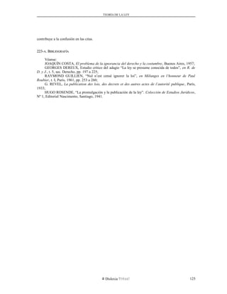 TEORÍA DE LA LEY
contribuye a la confusión en las citas.
223-223-AA. B. BIBLIOGRAFÍAIBLIOGRAFÍA
Véanse:
JOAQUÍN COSTA, El problema de la ignorancia del derecho y la costumbre, Buenos Aires, 1957;
GEORGES DEREUX, Estudio crítico del adagio “La ley se presume conocida de todos”, en R. de
D. y J., t. 5, sec. Derecho, pp. 197 a 225;
RAYMOND GUILLIEN, “Nul n’est censé ignorer la loi”, en Mélanges en l’honneur de Paul
Roubier, t. I, París, 1961, pp. 253 a 260;
G. REVEL, La publication des lois, des decrets et des autres actes de l’autorité publique, París,
1933;
HUGO ROSENDE, “La promulgación y la publicación de la ley”. Colección de Estudios Jurídicos,
Nº 1, Editorial Nascimento, Santiago, 1941.
Dislexia Virt u a l 125
 