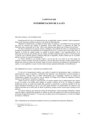 CAPITULO XIII
INTERPRETACION DE LA LEY
A. PRELIMINARESA. PRELIMINARES
224. I224. IDEADEA GENERALGENERAL YY DEDE INTERPRETACIÓNINTERPRETACIÓN
Interpretación de la ley es la determinación de su significado, alcance, sentido o valor en general y
frente a las situaciones jurídicas concretas a que dicha ley debe aplicarse.
Mediante la interpretación se adapta la norma legal a la práctica, a la realidad. Por muy generales
que sean los términos que emplee el legislador, nunca podrá abarcar la regulación de todas las
situaciones que se presentan en la vida: “ésta es más ingeniosa que aquél y que el mejor de los juristas”.
No sólo se interpretan las normas oscuras o ambiguas, sino también las claras. La interpretación no
presupone forzosamente una dificultad en la inteligencia de la ley; se piensa que el texto legal claro no
requiere el auxilio de aquélla porque su sentido se penetra rápida y casi instantáneamente. Si la
aplicación de la norma, por prístina que sea, implica una labor intelectual para resolver el caso particular
y concreto con la fórmula general y abstracta dada por el legislador, resulta evidente que no es posible
aplicar la norma sin su previa interpretación.1
La misma claridad es un concepto relativo: una ley que por sí es clara en su texto puede ser
ambigua y oscura en cuanto al fin que se propone, y una ley que nunca dio lugar a dudas, puede tornarse
dudosa más tarde por efecto del incesante surgir de nuevas relaciones que produzcan incertidumbre en
cuanto a si son regulables o no por la norma hasta entonces aplicada indiscutida e invariablemente.2
225. H225. HERMENÉUTICAERMENÉUTICA LEGALLEGAL YY SISTEMASSISTEMAS DEDE INTERPRETACIÓNINTERPRETACIÓN
El arte de la interpretación jurídica, que recibe el nombre de hermenéutica legal, se efectúa no
arbitrariamente, según el capricho o sentimiento del intérprete, sino obedeciendo a ciertos principios o
líneas directivas. Cuando éstos se hallan determinados por el legislador, tenemos un sistema de
interpretación reglado; de lo contrario, uno no reglado. El Código Civil Chileno ha adoptado el primer
sistema; los de Francia y Alemania, el segundo.
Ambos tienen sus ventajas e inconvenientes. El sistema reglado evita la arbitrariedad; pero amarra
al juez en cuanto a los medios para indagar el sentido y alcance de la ley. El sistema no reglado
proporciona al juez un campo más amplio para ejercitar su inquisición; y le permite amoldar la ley con
mayor facilidad al momento en que se vive; pero puede prestarse a la arbitrariedad. Se contesta a esta
objeción diciendo que es difícil que tal abuso se produzca, porque existen recursos para reclamar de los
agravios.
Los autores observan que siendo las normas de hermenéutica “meros principios filosóficos, simples
reglas de lógica o método para descubrir la verdad, son ellas más propias de un libro de doctrina que de
un cuerpo de legislación positiva”. Y es por esto, sin duda, que no las incorporaron a su texto los Códigos
de Francia y Alemania.
225-225-AA. D. DIVERSIDADIVERSIDAD DEDE CRITERIOSCRITERIOS INTERPRETATIVOSINTERPRETATIVOS ENEN LASLAS DIFERENTESDIFERENTES RAMASRAMAS DELDEL DDERECHOERECHO
1
RUGGIERO, obra citada, tomo I, p. 133.
2
Ibídem.
Dislexia Virt u a l 127
 