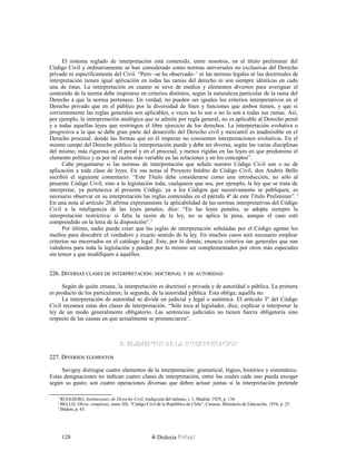 El sistema reglado de interpretación está contenido, entre nosotros, en el título preliminar del
Código Civil y ordinariamente se han considerado como normas universales no exclusivas del Derecho
privado ni específicamente del Civil. “Pero –se ha observado–1
ni las normas legales ni las doctrinales de
interpretación tienen igual aplicación en todas las ramas del derecho ni son siempre idénticas en cada
una de éstas. La interpretación en cuanto se sirve de medios y elementos diversos para averiguar el
contenido de la norma debe inspirarse en criterios distintos, según la naturaleza particular de la rama del
Derecho a que la norma pertenece. En verdad, no pueden ser iguales los criterios interpretativos en el
Derecho privado que en el público por la diversidad de fines y funciones que ambos tienen, y que si
corrientemente las reglas generales son aplicables, a veces no lo son o no lo son a todas sus ramas. Así,
por ejemplo, la interpretación analógica que se admite por regla general, no es aplicable al Derecho penal
y a todas aquellas leyes que restringen el libre ejercicio de los derechos. La interpretación evolutiva o
progresiva a la que se debe gran parte del desarrollo del Derecho civil y mercantil es inadmisible en el
Derecho procesal, donde las formas que en él imperan no consienten interpretaciones evolutivas. En el
mismo campo del Derecho público la interpretación puede y debe ser diversa, según las varias disciplinas
del mismo; más rigurosa en el penal y en el procesal, y menos rígidas en las leyes en que predomina el
elemento político y es por tal razón más variable en las relaciones y en los conceptos”.
Cabe preguntarse si las normas de interpretación que señala nuestro Código Civil son o no de
aplicación a toda clase de leyes. En sus notas al Proyecto Inédito de Código Civil, don Andrés Bello
escribió el siguiente comentario: “Este Título debe considerarse como una introducción, no sólo al
presente Código Civil, sino a la legislación toda; cualquiera que sea, por ejemplo, la ley que se trata de
interpretar, ya pertenezca al presente Código, ya a los Códigos que sucesivamente se publiquen, es
necesario observar en su interpretación las reglas contenidas en el párrafo 4º de este Título Preliminar”. 2
En una nota al artículo 20 afirma expresamente la aplicabilidad de las normas interpretativas del Código
Civil a la inteligencia de las leyes penales; dice: “En las leyes penales, se adopta siempre la
interpretación restrictiva: si falta la razón de la ley, no se aplica la pena, aunque el caso esté
comprendido en la letra de la disposición”.3
Por último, nadie puede creer que las reglas de interpretación señaladas por el Código agotan los
medios para descubrir el verdadero y exacto sentido de la ley. En muchos casos será necesario emplear
criterios no encerrados en el catálogo legal. Este, por lo demás, enuncia criterios tan generales que son
valederos para toda la legislación y pueden por lo mismo ser complementados por otros más especiales
sin temor a que modifiquen a aquéllos.
226. D226. DIVERSASIVERSAS CLASESCLASES DEDE INTERPRETACIÓNINTERPRETACIÓN:: DOCTRINALDOCTRINAL YY DEDE AUTORIDADAUTORIDAD
Según de quién emane, la interpretación es doctrinal o privada y de autoridad o pública. La primera
es producto de los particulares; la segunda, de la autoridad pública. Esta obliga; aquélla no.
La interpretación de autoridad se divide en judicial y legal o auténtica. El artículo 3º del Código
Civil reconoce estas dos clases de interpretación. “Sólo toca al legislador, dice, explicar o interpretar la
ley de un modo generalmente obligatorio. Las sentencias judiciales no tienen fuerza obligatoria sino
respecto de las causas en que actualmente se pronunciaren”.
B. ELEMENTOS DE LA INTERPRETACIONB. ELEMENTOS DE LA INTERPRETACION
227. D227. DIVERSOSIVERSOS ELEMENTOSELEMENTOS
Savigny distingue cuatro elementos de la interpretación: gramatical, lógico, histórico y sistemático.
Estas designaciones no indican cuatro clases de interpretación, entre las cuales cada uno pueda escoger
según su gusto; son cuatro operaciones diversas que deben actuar juntas si la interpretación pretende
1
RUGGIERO, Instituciones de Derecho Civil, traducción del italiano, t. 1, Madrid, 1929, p. 136
2
BELLO, Obras completas, tomo XII, “Código Civil de la República de Chile”, Caracas. Ministerio de Educación, 1954, p. 25.
3
Ibídem, p. 43.
Dislexia Virt u a l128
 