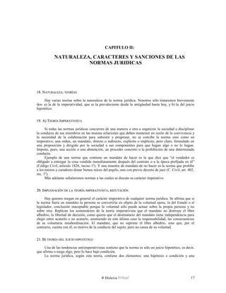 CAPITULO II:
NATURALEZA, CARACTERES Y SANCIONES DE LAS
NORMAS JURIDICAS
18. N18. NATURALEZAATURALEZA;; TEORÍASTEORÍAS
Hay varias teorías sobre la naturaleza de la norma jurídica. Nosotros sólo trataremos brevemente
dos: a) la de la imperatividad, que es la prevaleciente desde la antigüedad hasta hoy, y b) la del juicio
hipotético.
19. A) T19. A) TEORÍAEORÍA IIMPERATIVISTAMPERATIVISTA
Si todas las normas jurídicas concurren de una manera u otra a organizar la sociedad o disciplinar
la conducta de sus miembros en las mutuas relaciones que deben mantener en razón de la convivencia y
la necesidad de la colaboración para subsistir y progresar, no se concibe la norma sino como un
imperativo, una orden, un mandato, directo o indirecto, explícito o implícito, pero claro, formulado en
una proposición y dirigido por la sociedad a sus componentes para que hagan algo o no lo hagan.
Impone, pues, una acción o una abstención, un proceder concreto o la prohibición de una determinada
conducta.
Ejemplo de una norma que contiene un mandato de hacer es la que dice que “el vendedor es
obligado a entregar la cosa vendida inmediatamente después del contrato o a la época prefijada en él”
(Código Civil, artículo 1826, inciso 1º). Y una muestra de mandato de no hacer es la norma que prohíbe
a los tutores y curadores donar bienes raíces del pupilo, aun con previo decreto de juez (C. Civil, art. 402,
inc. 1º).
Más adelante señalaremos normas a las cuales se discute su carácter imperativo.
20. I20. IMPUGNACIÓNMPUGNACIÓN DEDE LALA TEORÍATEORÍA IMPERATIVISTAIMPERATIVISTA;; REFUTACIÓNREFUTACIÓN
Hay quienes niegan en general el carácter imperativo de cualquier norma jurídica. Se afirma que si
la norma fuera un mandato la persona se convertiría en objeto de la voluntad ajena, la del Estado o el
legislador, conclusión inaceptable porque la voluntad sólo puede actuar sobre la propia persona y no
sobre otra. Replican los sostenedores de la teoría imperativista que el mandato no destruye el libre
albedrío, la libertad de decisión, como quiera que el destinatario del mandato tiene independencia para
elegir entre acatarlo o no acatarlo, asumiendo en este último caso la responsabilidad, las consecuencias
de su voluntaria insubordinación. El mandato, que no suprime el libre albedrío, sino que, por el
contrario, cuenta con él, es motivo de la conducta del sujeto, pero no causa de su voluntad.
21. B)21. B) TEORÍATEORÍA DELDEL JUICIOJUICIO HIPOTÉTICOHIPOTÉTICO
Una de las tendencias antiimperativistas sostiene que la norma es sólo un juicio hipotético, es decir,
que afirma o niega algo, pero lo hace bajo condición.
La norma jurídica, según esta teoría, contiene dos elementos: una hipótesis o condición y una
Dislexia Virt u a l 17
 