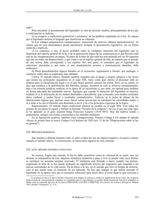 TEORÍA DE LA LEY
todo!”.
Para encontrar el pensamiento del legislador se vale de diversos medios, principalmente de los que
a continuación se indican.
a) La exégesis o explicación gramatical y semántica1
de las palabras empleadas en la ley. Se supone
que el legislador domina el lenguaje que exterioriza su voluntad.
b) Los trabajos preparatorios (anteproyectos, exposición de motivos, debates parlamentarios). Se
estima que en esos antecedentes puede encontrarse siempre el pensamiento legislativo, sea en forma
explícita o implícita.
c) La conjetura, o sea, el juicio probable sobre la verdadera intención del legislador que se
desprende del espíritu general de la ley y de la apreciación lógica de las consecuencias a que llevaría cada
una de las interpretaciones en pugna. Se parte de la base de que toda ley está animada por un fin supremo
que late en todas sus disposiciones, y que viene a ser el espíritu general de ella, de manera que el sentido
de una norma debe corresponder a ese espíritu. Por otra parte, se considera que el legislador da
soluciones racionales y, por tanto, si una interpretación arrastra a consecuencias absurdas, debe
rechazarse.
d) Otros procedimientos lógicos basados en el raciocinio: argumentos a fortiori, por analogía, a
contrario; todos ellos se explicarán más adelante.
Crítica. El método clásico, llamado también exegético por el apego y respeto religioso a los textos
que tenían sus principales seguidores en el siglo XIX, tiene como gran mérito el presentar todo un
sistema para la interpretación legal y es el que mejor permite conocer los textos. Pero, en su contra, se
dice que conduce a la petrificación del Derecho, porque, mientras la vida se renueva constantemente,
deja a las normas jurídicas estáticas en la época de su nacimiento y, por ende, sin aptitud para moldear
en forma adecuada las realidades nuevas. Agrégase que cuando la intención del legislador es incierta,
también lo es la utilización de los medios destinados a descubrirla; que, a menudo, esos medios contienen
datos confusos y suelen llevar a resultados contradictorios. Todavía, se le tacha de abusar de las
abstracciones lógicas que, muchas veces, hacen sentar juicios que no satisfacen las necesidades reales, y
es a éstas a las que el Derecho está destinado a servir y no a los principios rigurosos de la lógica.
Representantes. El método lógico tradicional alcanza su cumbre en el siglo XIX. Casi todos los
juristas de esa época lo siguen y forman la llamada “Escuela de la exégesis”; tal vez el que con más rigor
lo ha aplicado es el gran maestro belga Francisco Laurent (1818-1887). Hoy día todavía tiende a
preponderar, aunque con ciertas concesiones a los métodos modernos.
En la legislación positiva, también tiene consagraciones. Nuestro Código Civil adopta el método
clásico; lo mismo hace el nuevo Código Civil Italiano de 1942 (art. 12 de las “Disposiciones sobre la ley
en general”).
232. M232. MÉTODOSÉTODOS MODERNOSMODERNOS
Son muchos y difieren bastante entre sí; pero a todos los une un aspecto negativo, el mayor o menor
repudio al método clásico. A continuación, se enunciarán algunos de esos sistemas.
233.233. AA) E) ELL MÉTODOMÉTODO HISTÓRICOHISTÓRICO EVOLUTIVOEVOLUTIVO
Su esencia. Según este método, la ley no debe concebirse como la voluntad de su autor; una vez
dictada, se independiza de éste, adquiere existencia autónoma y pasa a vivir su propia vida, cuyo destino
es satisfacer un presente siempre renovado. El intérprete está llamado a hacer cumplir ese destino:
respetando la letra de la ley, puede atribuirle un significado diverso del originario, que responda a las
nuevas necesidades de la vida social. Ha de darse a la ley, no el sentido que tuvo al tiempo de dictarse,
sino el que pueda tener al momento de ser aplicada. No hay que indagar lo que habría pensado el
legislador en su época, sino que es necesario esforzarse para hacer decir al texto legal lo que conviene a
1
Lo gramatical mira a lo que es formal o funcional en la lengua; lo semántico alude a la significación de las voces. Así, el género,
desde el punto de vista gramatical, constituye un expediente para la concordancia; en cambio, desde el punto de vista de la semántica, se
define como la expresión del sexo de los seres (FERNANDO LÁZARO CARRETER, Diccionario de términos filológicos, Madrid,
1953, término “Gramatical”, p. 171).
Dislexia Virt u a l 131
 